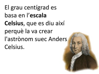 El grau centígrad es
basa en l’escala
Celsius, que es diu així
perquè la va crear
l'astrònom suec Anders
Celsius.
 