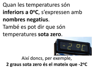Quan les temperatures són
inferiors a 0 oC, s’expressen amb

nombres negatius.
També es pot dir que són
temperatures sota zero.


        Així doncs, per exemple,
 2 graus sota zero és el mateix que -2oC
 