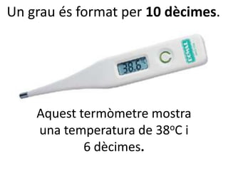 Un grau és format per 10 dècimes.




    Aquest termòmetre mostra
    una temperatura de 38 oC i

            6 dècimes.
 