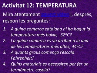 Activitat 12: TEMPERATURA
Mira atentament aquest vídeo i, després,
respon les preguntes:
1. A quina comarca catalana hi ha hagut la
   temperatura més baixa, -32oC?
2. I a quina comarca es va arribar a la una
   de les temperatures més altes, 44oC?
3. A quants graus comença l’escala
   Fahrenheit?
4. Quins materials es necessiten per fer un
   termòmetre casolà?
 