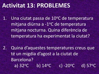 Activitat 13: PROBLEMES
1. Una ciutat passa de 10oC de temperatura
   mitjana diürna a -1oC de temperatura
   mitjana nocturna. Quina diferència de
   temperatura ha experimentat la ciutat?

2. Quina d’aquestes temperatures creus que
   té un migdia d’agost a la ciutat de
   Barcelona?
     a) 32oC    b) 14oC     c) -20oC d) 57oC
 