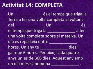 Activitat 14: COMPLETA
  Un ____________ és el temps que triga la
  Terra a fer una volta completa al voltant
  del ____________ . Un ____________ és
  el temps que triga la ____________ a fer
  una volta completa sobre si mateixa. Un
  dia es reparteix entre ____________
  hores. Un any té ____________ dies i
  gairebé 6 hores. Per això, cada quatre
  anys un és de 366 dies. Aquest any amb
  un dia més s’anomena ____________ .
 