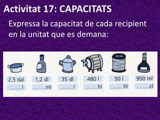 Activitat 17: CAPACITATS
 Expressa la capacitat de cada recipient
 en la unitat que es demana:
 