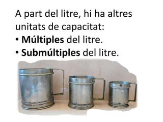A part del litre, hi ha altres
unitats de capacitat:
• Múltiples del litre.
• Submúltiples del litre.
 