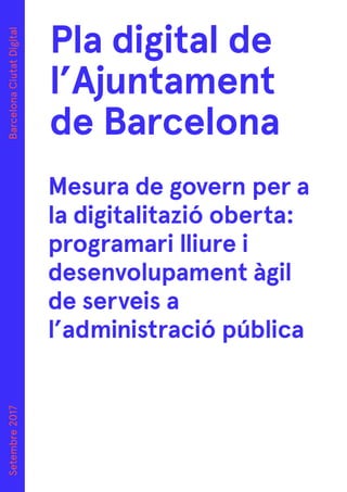 Pla digital de
l’Ajuntament
de Barcelona
Setembre2017BarcelonaCiutatDigital
Mesura de govern per a
la digitalitazió oberta:
programari lliure i
desenvolupament àgil
de serveis a
l’administració pública
 