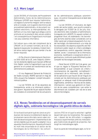 Barcelona Ciutat Digital
Mesura de govern per a la digitalitazió oberta:
programari lliure i desenvolupament àgil de serveis a l’administració pública
La Llei 39/2015, d’1 d’octubre, de Procediment
Administratiu Comú de les Administracions
Públiques (LPCAP) que impulsa l’administra-
ció digital d’una forma integral: tant la relació
amb el ciutadà, com la gestió electrònica del
procediment administratiu, el document i ex-
pedient electrònic, la interoperabilitat, etc.
defineix un nou marc legal que obliga a canvis
profunds en la prestació dels serveis públics
i en conseqüència en l’organització municipal
i els seus sistemes informàtics.
Cal indicar que a més del compliment de la
LPACAP, en el context normatiu de la UE, la
legislació espanyola i la catalana, trobem tam-
bé altres textos legals als que també s’ha de
donar resposta:
• El Pla d’Acció d’Administració Electròni-
ca 2016-2020 de la UE, amb l’objectiu d’elimi-
nar els obstacles digitals que s’oposen al Mercat
Únic Digital i evitar la fragmentació que es pot
generar en el context de transformació de les
administracions públiques.
• El nou Reglament General de Protecció
de Dades europeu (RGPD) aprovat el maig de
2016, al qual s’ha d’adaptar i complir tota admi-
nistració pública.
• La Llei 19/2014, de 29 de desembre de
transparència, accés a la informació pública i
bon govern. Aquesta llei té per objecte facilitar
als ciutadans el coneixement de les actuacions
En la situació actual en què els canvis es pro-
dueixen de manera increïblement ràpida i es
produeixen canvis dins dels canvis calen mo-
dels de desenvolupament i implementació de
serveis digitals que ens ajudin a adaptar-nos a
aquestes transformacions. Aquesta afirmació
és molt més encertada en el sector de les
tecnologies de la informació i les comuni-
4.2.	Marc Legal
4.3.	Noves Tendències en el desenvolupament de serveis
digitals àgils, sobirania tecnològica i de gestió ètica de dades
de les administracions públiques autonòmi-
ques, i el control i transparència en el destí dels
diners públics.
• La Llei 39/2015, d’1 d’octubre, de règim
jurídic del sector públic, que recull lo previst a
la derogada Llei 11/2007 de 22 de juny, d’ac-
cés electrònic dels ciutadans a l’administració,
(coneguda com LAESCP). En aquest context, el
programari lliure, els estàndards i les tecnolo-
gies de fonts obertes estan considerats com la
millor opció per al desenvolupament d’un mo-
del tecnològic d’e-Administració a la mida de
les necessitats i els objectius específics de l’Ad-
ministració públic basat en criteris estratègics
de transparència, control, seguretat, interope-
rabilitat, accés i conservació de la informació,
economia, reutilització o cooperació entre or-
ganitzacions, contra els quals difícilment poden
competir les tecnologies tancades.
• Reial Decret 4/2010 de 8 de gener, per
el que es regula la l’Esquema Nacional d’In-
teroperabilitat, el qual compren els criteris i
recomanacions de seguretat, normalització i
conservació de la informació, dels formats i
de les aplicacions que hauran de ser tinguts en
compte per les Administracions públiques per
assegurar un adequat nivell d’interoperabilitat
organitzativa, semàntica i tècnica de les dades,
informacions i serveis que gestionin en l’exer-
cici de les seves competències i per evitar la
discriminació als ciutadans per raó de la seva
elecció tecnològica.
cacions (TIC) en el qual la velocitat i agilitat
davant del canvi és fonamental. Per aquesta
raó, i davant de les dificultats i a vegades
fracassos experimentats amb les metodolo-
gies tradicionals de gestió de projectes, han
sorgit les metodologies àgils.
Quan es parla de metodologies àgils, es fa re-
10
 