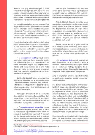 Barcelona Ciutat Digital
Mesura de govern per a la digitalitazió oberta:
programari lliure i desenvolupament àgil de serveis a l’administració pública
ferència a un grup de metodologies, d’acord
amb el “manifest àgil”1
de 2001, aplicades en la
creació i el desenvolupament de programari en
iteracions, en el qual les necessitats i solucions
evolucionen a través de la col·laboració entre
els diferents equips involucrats en el projecte.
Les metodologies àgils promouen una gestió de
projectes disciplinada que fomenta la constant
revisió i adaptació a les necessitats dels usuaris
i als canvis. Proporcionen un sistema organit-
zat que permet i facilita el treball en equip i
l’auto-organització i afavoreixen la reducció
del temps de desenvolupament.
En referència a la sobirania tecnològica i de
dades, podem afirmar que el programari lliu-
re i de codi obert és “tècnicament viable,
econòmicament sostenible i socialment just”2
.
Això es reflexa en uns beneficis concrets en
l’administració local.
• És tècnicament viable perquè permet
reaprofitar projectes lliures existents, gràcies
a la reducció de l’esforç d’implementació per
cobrir necessitats pròpies. Tota empresa infor-
màtica, amb independència de la seva mida,
depèn en major o menor grau de programari
lliure. Que l’Administració local en faci ús direc-
tament és un pas lògic.
La llibertat d’escollir eines també significa
llibertat de proveïdor per al seu manteniment
i desenvolupament. Treballar amb formats i
estàndards oberts permet no dependre d’una
sola empresa o eina i tenir accés sempre a la
informació generada.
Participar directament en la comunitat
dóna accés a coneixements consolidats d’al-
tres entitats, podent contribuir-hi amb docu-
mentació, codi o compartint experiències im-
plementant el projecte a l’Administració.
• És econòmicament sostenible perquè
elimina moltes despeses en llicències d’ús i reta-
lla altres costos. Aquesta reducció no vol dir una
pèrdua de qualitat ni de seguretat. Al contrari,
pot fer viables projectes que amb programari
privatiu no són possibles i mantenir els sistemes
actualitzats i protegits al menor cost possible.
L’estalvi pot reinvertir-se en maquinari
adient per a les noves eines o a partides que
necessitin recursos addicionals. Així, l’Adminis-
tració mostra responsabilitat vers els diners pú-
blics i n’exerceix una gestió responsable.
Amb la llibertat d’escollir proveïdor sense
restriccions es pot potenciar la reinversió dels
diners públics al territori tot afavorint l’econo-
mia de proximitat. Generant un cercle virtuós
on qualsevol pime, cooperativa i autònom pot
oferir els seus serveis, en igualtat de condi-
cions. En un país on el 90% de les empreses
són petites i mitjanes, això obre un ventall de
possibilitats molt ampli.
També permet escollir la gestió municipal
de la infraestructura informàtica, sense neces-
sitar especialitzacions en eines privatives a alts
costos. L’oferta laboral generada, pública o pri-
vada, serà accessible a més professionals del
territori.
• És socialment just perquè garanteix els
drets fonamentals de la ciutadania. L’accés al
codi font i el seu control col·lectiu ajuda a saber
què fa i auditar que no tingui cap porta del da-
rrera o vulnerabilitats de seguretat. La privacitat
i seguretat de les dades resten assegurades.
Amb el programari privatiu, aquests beneficis
no existeixen o exigeixen costos econòmics i
socials superiors.
Des de l’any 2010, el Reial Decret 4/2010 (apar-
tat 04.2) obliga a les Administracions Púbiques
a utilitzar estàndards i formats oberts a l’hora
de implementar serveis digitals i interactuar
amb els ciutadans. La llista d’estàndards i for-
mats no és una elecció de cada entitat pública,
sinó que existeix un llistat d’estàndards tipificat
i normalitzat per la seva interoperabilitat. Per
tant, les Administracions públiques utilitzaran
estàndards oberts a fi de garantir la indepen-
dència en l’elecció d’alternatives tecnològi-
ques, la preservació de documents en el temps,
i l’adaptabilitat al progrés de la tecnologia.
Els documents, serveis electrònics i aplicacions
posats per les Administracions públiques a la dis-
posició dels ciutadans o d’altres Administracions
1
Manifest àgil - font http://agilemanifesto.org
2
Jordi Mas al seu llibre homònim (Col·lecció “Manuals i Formularis”, 15)
11
 