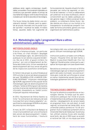 Barcelona Ciutat Digital
Mesura de govern per a la digitalitazió oberta:
programari lliure i desenvolupament àgil de serveis a l’administració pública
públiques seran, segons correspongui, visualit-
zables, accessibles i funcionalment operables en
condicions que permetin satisfer el principi de
neutralitat tecnològica i evitin la discriminació als
ciutadans per raó de la seva elecció tecnològica.
Fins fa poc temps les dades tenien una con-
sideració residual i limitada, però la capaci-
tat de procés informàtic ens ha portat a po-
der aprofitar i reutilitzar les dades. Al mateix
temps, aquestes dades han augmentat de
forma exponencial. Aquesta situació fa indis-
pensable, per motius de seguretat, un con-
trol de les mateixes i a l’hora un alliberament
per potenciar-ne la seva reutilització, amb el
convenciment que les dades publiques po-
den generar negoci i millora social per tota la
població. La combinació d’eines lliures i da-
des obertes ens situa a un nou horitzó on la
transparència i la voluntat de compartir i tre-
ballar de forma comunitària, genera una nova
organització de l’administració publica.
METODOLOGIES ÀGILS
Si be és a l’empresa privada, i en particular
a les Pimes, on s’han introduït i desplegat
les metodologies àgils, les administracions
publiques no son alienes a aquesta tendèn-
cia. Des de el 2012, el govern britànic ho
promou3
, així com el Departament de De-
fensa dels Estats Units. Un bon exemple és el
desenvolupament del nous servei de gestió
de les inspeccions automotors britàniques.
En l’entorn més proper, la Junta d’Andalusia al
2010 va licitar el servei pel desenvolupament
del web “DESARROLLO DE LA WEB DE CON-
SUMO RESPONDE” mitjançant metodologia
àgil SCRUM, segurament la més popular de les
metodologies àgils de desenvolupament de
software. També al 2010 el govern de Canàries
va licitar el servei de manteniment del sistema
informàtic d’expedients en l’àmbit turístic
mitjançant aquesta metodologia.
Al 2013, l’Ajuntament de Vitòria-Gasteiz va
licitar “la contractació de redisseny del web
municipal fent servir disseny adaptatiu”, es-
pecificant la metodologia SCRUM en els plecs
de prescripcions tècniques.
Al març de 2017, la Diputació de Badajoz va
iniciar el procediment per a la contractació
dels serveis de desenvolupament i implan-
tació de noves funcionalitats, i l’evolució
4.4.	Metodologies àgils i programari lliure a altres
administracions públiques
tecnològica dels seus actuals aplicatius de
gestió utilitzant metodologia àgil SCRUM.
Institucions publico-privades com el Museu
Thyssen, l’Hospital Clínic de Sant Carlos a
Madrid i la seva Smart Health Lab i fins i tot
l’Agència Tributària estan començant a usar i
aplicar tècniques àgils com Lean Government.
Barcelona va començar a introduir al 2013 les
metodologies àgils per al desenvolupament i
gestió dels webs municipals i ara serà la pri-
mera gran ciutat del sud d’Europa en posar
en marxa i implementar aquest tipus de me-
todologies globalment dins de l’Ajuntament.
TECNOLOGIES OBERTES
Pel que fa referència a experiències en tec-
nologies obertes, fa temps que les admi-
nistracions públiques han iniciat el procés
d’implementació de polítiques de tecnologies
obertes i desplegaments de serveis basats
en programari lliure i de codi obert. A nivell
regional, la Universitat de Lleida (UDL), és la
universitat pública pionera en l’ús de pro-
gramari lliure a Catalunya (juntament amb la
Universitat Oberta de Catalunya). Durant anys
han utilitzat sistemes lliures amb resultats
excel·lents, des de el 2003 quan va accedir
al rectorat de l’UDL un nou equip que tenia
3
https://www.gov.uk/service-manual/agile-delivery
12
 