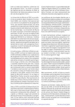 Barcelona Ciutat Digital
Mesura de govern per a la digitalitazió oberta:
programari lliure i desenvolupament àgil de serveis a l’administració pública
com a un dels seus objectius, potenciar l’ús
de programari lliure, i va iniciar un procés
de migració de tots els sistemes. Al 2006, la
Generalitat de Catalunya publica el seu full
de ruta de programari lliure.
La Universitat de Múrcia al 2014, es va ads-
criure al projecte Open Academic Environ-
ment (OAE), una iniciativa internacional per
a la creació d’una plataforma de programari
lliure, que permet desenvolupar una xarxa
acadèmica col·laborativa de caràcter obert.
Aquest projecte està liderat per la Universi-
tat de Cambridge, i la Universitat de Múrcia
ha estat la primera universitat espanyola a
participar. Al 2015, va iniciar la migració dels
seus equips a Linux. Això els va a suposar un
estalvi de 100.000 € en llicències i d’altres
300.000 € en evitar haver de renovar equips.
Recentment, Barcelona va publicar el codi de
Sentilo, plataforma de gestió de dades per a
sensors de la ciutat, com a programari lliure i
va guanyar un premi europeu de reutilització
(“Sharing and Reuse Awards”).
A nivell europeu, el Ministeri d’Exteriors ale-
many, al 2003, va iniciar la migració dels seus
11.000 ordinadors a GNU/Linux i a aplicacions
de programari lliure. Això ha permès reduir
considerablement els costos si els comparem
amb altres ministeris. Es pretén que la migra-
ció es dugui a terme a les 230 ambaixades
i consolats repartits arreu del món. L’equip
de TI de la Gendarmerie Nationale francesa,
per tal de poder oferir un servei responsable
i rendible a nivell nacional i per tal de reduir
els creixents costos d’infraestructura de TI,
va decidir a l’any 2004, revisar el seu entorn
basat en Microsoft existent. Es va migrar a
OpenOffice, Firefox i es va fer una actualitza-
ció de PC’s cap a Ubuntu. Això va provocar un
estalvi de 2 milions d’euros anuals només en
drets de llicència, també s’ha produït una re-
ducció dràstica de les despeses en maquinari.
Italia, al 2014, va escollir el software lliure com
la primera opció per a l’Administració Pública.
Van crear un document titulat “Guias para la
evaluación comparativa (de software)”, on
s’aprèn un mètode a seguir per prendre la
decisió correcta a l’hora d’escollir un progra-
mari. El cas italià és molt important perquè
es preocupa no només per la norma, sinó per
la seva implementació. La guia elaborada per
l’Agència Digital Italiana es va redactar amb
participació tant de la Free Software Foun-
dation Europe, com dels representants de
diferents empreses de programari privatiu.
Les polítiques de tecnologies obertes per a
l’administració pública europea son recolzades
per l’acció de la Comissió Europea, que publica
a la seva pròpia llicència lliure per a Administra-
cions Públiques, la llicència EUPL, i centralitza
els esforços en la seva plataforma “Join Up” on
trobem literalment centenars d’experiències
de migració o desenvolupament de programari
lliure a les administracions europees.
A nivell internacional, al Brasil, el govern va
iniciar en paral·lel diversos projectes d’in-
clusió digital en diferents zones, basats en
l’establiment de telecentres, l’objectiu dels
quals era reduir l’exclusió digital, augmentar
la capacitat professional, difondre el progra-
mari lliure i augmentar la participació popular
en les noves tecnologies. El programari lliure
ha jugat un paper fonamental en la creació
d’aquests centres i està permetent que els
qui acaben d’arribar al món digital puguin
fer-ho amb programari legal.
Al 2004, el govern de Malàisia va iniciar el Pla
mestre per a fomentar, adoptar i desenvolupar
l’ús del programari lliure al sector públic, posant
en marxa l’Open Source Competency Center
(OSCC) que va establir-se com un centre de
referència nacional per a dirigir i donar suport a
l’aplicació del programari lliure a l’Administració.
Més recentment, al 2013, la Índia va invertir
en ordinador amb programari lliure (Ubuntu)
per als seus estudiants. És un dels programes
més importants del món per a portàtils pa-
trocinats pel govern, es porta a terme amb
1,5 milions d’ordinadors portàtils.
Respecte als formats i dades obertes, el 23
de juny del 2006, el Consell de Ministres de
Bèlgica a Brussel·les va aprovar la decisió de
requerir que tots els intercanvis documentals
en els serveis del Govern Federal Belga es
produeixin en formats oberts i estàndards. Per
tant, i expressament, només OpenDocument
(ODF) va estar acceptat com a tal estàndard
en aquesta decisió.
13
 