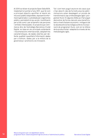 Barcelona Ciutat Digital
Mesura de govern per a la digitalitazió oberta:
programari lliure i desenvolupament àgil de serveis a l’administració pública
Al 2010 va néixer el projecte Open Data BCN,
implantant el portal a l’any 2011, que té com
a principal objectiu aprofitar al màxim els
recursos públics disponibles, exposant la infor-
mació generada o custodiada per organismes
públics, permetent el seu accés i reutilització
per al bé comú i per al benefici de persones
i entitats interessades. El projecte que s’em-
marca dins de l’estratègia Barcelona Ciutat
Digital, es basa en els principals estàndards
i recomanacions internacionals, adoptant les
característiques, de dades obertes per de-
fecte, qualitat i quantitat d’informació, dades
per a tothom, dades per a la millora de la
governança i promoció a la innovació.
Tal i com hem pogut veure en els casos que
s’han descrit, des de fa molts anys les admi-
nistracions estan desplegant un procés de
transformació cap a metodologies àgils i pro-
gramari lliure. En algunes d’elles ja s’han pogut
demostrar de forma clara els seus beneficis,
tant a nivell d’estalvi econòmic i mitigació de
la obsolescència tecnològica amb la incorpo-
ració de programari lliure, com en la millora
de la productivitat i adaptació a través de les
metodologies àgils.
14
 
