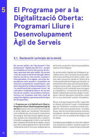 Barcelona Ciutat Digital
Mesura de govern per a la digitalitazió oberta:
programari lliure i desenvolupament àgil de serveis a l’administració pública
El Programa per a la
Digitalització Oberta:
Programari Lliure i
Desenvolupament
Àgil de Serveis
Els serveis públics de l’Ajuntament s’han
de dissenyar “digitals des del inici”, posant
la ciutadania al centre del procés de dis-
seny i aportant més valor públic. Els serveis
s’han de construir de forma més àgil i alhora
oberta, han de ser més senzills, modulars i
interoperables. A la vegada, cal evitar de-
pendències amb venedors i proveïdors de
solucions propietàries específiques i per
això cal potenciar el desenvolupament, l’ús
i la reutilització del programari lliure i de
codi obert i estàndards oberts. Els serveis
han de ser usables i accessibles a tothom,
inclosos els ciutadans amb baix nivell de
capacitats digitals o persones amb tot tipus
de discapacitats.
El Programa per a la Digitalització Oberta:
Programari Lliure i Desenvolupament Àgil de
Serveis proporciona una orientació enfocada
al servei digital per revitalitzar l’Ajuntament
com a referent per a la innovació i excel·lència
tecnològica. Aportarà serveis digitals de qua-
litat, ajustats a les necessitats dels ciutadans i
orientats a salvaguardar el dret a la privacitat
dels ciutadans (privacitat de les dades), serveis
que, fent ús del programari lliure i de codi obert
i estàndards oberts trencaran la dependència
de formats, productes i solucions propietàries
(sobirania tecnològica).
Els serveis públics digitals han d’esdevenir ve-
ritables actius de la societat actual possibili-
tant la seva reutilització en altres ciutats. I per
això calen actuacions també en l’àmbit de la
compra pública de tecnologia que fomentin un
enfocament més madur per la provisió de tec-
nologia al sector públic, proposant models de
contractació multi-proveïdor que promoguin
la competència i la diversitat de proveïdors,
facilitin l’adopció de noves tecnologies innova-
dores s’allunyin dels grans contractes, creant
així un nou mercat per a pimes innovadores.
Alhora, el programa genera perfils i capacitats
en disseny centrats en l’usuari i metodologies
àgils per flexibilitzar i accelerar el desenvolu-
pament i execució d’aquests servei, i al mateix
temps, obre la contractació publica i la fa més
transparent, senzilla i objectiva proporcionant
així un camí vers la sobirania tecnològica i de
les dades.
El programa que estableix un marc per a obtenir
una arquitectura oberta i dissenys basats en
estàndards oberts, s’implementarà mitjançant
5
5.1.	 Declaració i principis de la missió
15
 