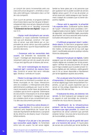 Barcelona Ciutat Digital
Mesura de govern per a la digitalitazió oberta:
programari lliure i desenvolupament àgil de serveis a l’administració pública
un conjunt de canvis incrementals amb una
clara estructura de govern, orientats a resul-
tats, amb mètriques i indicadors clars i un full
de ruta compartit.
Com a punt de partida, el programa defineix
els principis bàsics que han de guiar el desen-
volupament dels nous serveis. Aquests principis
queden recollits en el “decàleg” anomenat
“L’Estàndard de Serveis Digitals” (vegeu an-
nex 12.1):
• Equips multi disciplinaris per serveis.
S’estableix un equip sostenible multidiscipli-
nari que pot dissenyar, construir i fer ope-
ratiu el servei, que està liderat per un res-
ponsable de servei sènior que està qualificat
per aquesta feina i que té responsabilitat per
prendre decisions.
• Començar amb les necessitats dels
usuaris. Cal entendre les necessitats de
l’usuari i investigar per desenvolupar més co-
neixement sobre qui són els usuaris de servei
i el que això significa per al disseny del servei.
• Fer servir metodologies de desenvo-
lupament àgil i construir de manera itera-
tiva. Construir el servei fent servir mètodes
àgils, iteratius i centrats en l’usuari.
• Reduir la càrrega sobre els ciutadans.
Es farà servir la informació ja existent als sis-
temes municipals en les noves interaccions
amb els ciutadans i s’interoperarà amb altres
administracions públiques per reunir la infor-
mació necessària i evitar haver de demanar als
ciutadans que la tornin a aportar. S’eliminaran
els documents innecessaris en la versió digital
del servei i l’ajuntament s’assegurarà de que
els ciutadans donin el seu consentiment per a
l’ús dels seus documents personals.
• Seguir les directrius sobre disseny vi-
sual i accessibilitat. Es construirà un servei
coherent amb l’experiència de l’usuari de la
resta de l’Ajuntament de Barcelona, a propòsit
de les directrius de disseny visual i d’accessi-
bilitat existents.
• Disposar d’un pla per a les persones
que necessiten ajuda digital. Es fomentarà
entre tots els usuaris l’ús del servei digital,
també es faran plans per a les persones que
per qualsevol raó no poden accedir als serveis
digitals sense suport. En el cas de prestar un
servei essencial, caldrà assegurar que l’ajunta-
ment s’adapti als ciutadans que no tenen dis-
positius digitals.
• Pensar amb la seguretat, la privacitat
i els aspectes ètics. S’avaluaran quines dades
de l’usuari i informació seran proveïdes o em-
magatzemades al servei digital, i tractar el nivell
de seguretat, responsabilitats legals, assumptes
de privacitat i els riscos associats amb el servei.
(consultar amb experts en el seu cas).
• S’utilitzarà programari obert i estàn-
dards oberts. Es farà servir programari obert
i estàndards oberts sempre que sigui possible.
Així mateix, es farà que tot el nou codi sigui
obert i reutilitzable perquè es publiqui sota les
llicències adequades.
• Disposar d’un pla per ser digitals. Caldrà
assegurar que els serveis digitals proporcionin
mitjans digitals als ciutadans per tal de proveir,
signar i verificar els seus documents. En cas de
que hi hagi ciutadans que no poden proveir re-
cursos digitals per ells mateixos, caldrà garantir
que hi ha un servei disponible a l’Ajuntament
per tal de digitalitzar aquests documents.
• Fer un pla per estar fora de línia en cas
d’imprevistos. Es disposarà d’un pla per quan
el servei digital pugui estar temporalment ino-
peratiu, ja que els usuaris esperaran que un
servei en línia estigui disponible les 24 hores
del dia, els 365 dies de l’any.
• S’avaluaran les eines, els sistemes i els
serveis. Es farà l’avaluació per assegurar que
es segueix el codi tecnològic de conducta i
s’entenen els riscos tècnics associats.
• Reutilització de la infraestructura
existent i de les funcions compartides en
la mesura que sigui possible. Es crearà una
experiència de servei coherent que permeti
estalviar temps i recursos de la reconstrucció
de funcionalitats ja existents.
• Definició d’un pla de gestió del canvi
per a la transició del servei. Hi haurà plans
de serveis de continuïtat per tal de facilitar la
16
 
