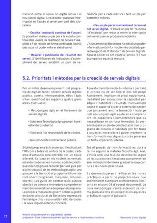 Barcelona Ciutat Digital
Mesura de govern per a la digitalitazió oberta:
programari lliure i desenvolupament àgil de serveis a l’administració pública
ferència per a cada mètrica i fent un pla per
permetre millores.
• Feu un pla per al manteniment i el servei
del servei digital. Hi haurà un pla de “resposta
i d’escalada” per reduir al mínim la interrupció
del servei quan es produeixin incidents.
L’Ajuntament de Barcelona ha editat un pòster
informatiu amb informació més detallada per
la divulgació de l’Estàndard de Serveis Digitals.
Aquest pòster es pot veure a l’annex 12.1 que
acompanya aquesta mesura.
transició entre el servei no digital actual i el
nou servei digital. S’ha d’evitar qualsevol inte-
rrupció en l’accés al servei per part dels ciu-
tadans.
• Escolta i avaluació contínua de l’usuari.
Es posarà en marxa un pla per a la escolta con-
tínua dels usuaris i la realització de proves d’usa-
bilitat a fi de recollir de forma continuada l’opinió
dels usuaris i poder millorar així el servei.
• Mesurar i publicació del resultat del
servei. S’identificaran els indicadors d’acom-
pliment del servei, establint un punt de re-
Per al millor desenvolupament del progra-
ma de digitalització i obtenir serveis digitals
publics, oberts, interoperables, ètics i àgils
s’han identificat les següents quatre grans
àrees d’actuació:
• Metodologies àgils en el lliurament de
serveis digitals.
• Sobirania Tecnològica (programari lliure i
estàndards oberts).
• Sobirania i ús responsable de les dades.
• Nou model de Contractació pública.
Si bé el programa és transversal, i implica tant
l’IMI com a totes les unitats de la ciutat, cada
àrea d’actuació serà liderada per un equip
diferent. Es basa en els nostres esmentats
estàndards de serveis i un nou codi de pràcti-
ques tecnològiques recolzat per una guia per
a la introducció de les metodologies àgils i una
guia per a la transició al programari lliure i de
codi obert (programari, maquinari, sistemes
oberts). Les guies de contractació pública
oberta i de compra innovadora completen el
marc documental per a desplegar el programa.
La propera mesura de govern sobre la gestió
de dades a la ciutat de Barcelona expressarà
l’estratègia d’ús responsable i ètic de dades
i la seva implementació concreta.
Aquesta transformació és interna i per tant
el procés ha de ser liderat des del propi
Ajuntament, implicant el propi equip humà,
treballant per evolucionar la capacitat per
adquirir habilitats i resultats. Puntualment
caldrà el suport d’experts externs del sector
que juntament amb la formació i rodatge
dels nous equips àgils ajudaran a compren-
dre les capacitats i competències que es
necessitaran en un futur immediat. Es des-
envoluparà un pla de contractació i un pro-
grama de creació d’habilitats per fer front
a aquestes necessitats i poder mantenir la
transformació viva. Aquest procés generarà
un forta implicació interna.
Tot el procés de transformació es durà a
terme seguint la mateixa filosofia àgil. Així,
s’inicia amb una fase de descoberta seguit
de les successives iteracions que permetran
anar introduint de forma gradual la nova cul-
tura i les noves pràctiques.
Es desenvoluparan i refinaran les noves
pràctiques a partir de projectes reals, que
anomenarem exemplars o emblemàtics (des-
crits en el punt 08 d’aquest document). La
nova metodologia s’anirà estenent de for-
ma gradual a tots els projectes on aquestes
pràctiques siguin d’aplicació.
5.2.	Prioritats i mètodes per la creació de serveis digitals
17
 