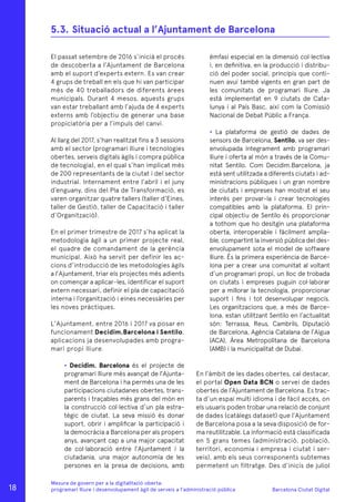 Barcelona Ciutat Digital
Mesura de govern per a la digitalitazió oberta:
programari lliure i desenvolupament àgil de serveis a l’administració pública
El passat setembre de 2016 s’inicià el procés
de descoberta a l’Ajuntament de Barcelona
amb el suport d’experts extern. Es van crear
4 grups de treball en els que hi van participar
més de 40 treballadors de diferents àrees
municipals. Durant 4 mesos, aquests grups
van estar treballant amb l’ajuda de 4 experts
externs amb l’objectiu de generar una base
propiciatòria per a l’impuls del canvi.
Al llarg del 2017, s’han realitzat fins a 3 sessions
amb el sector (programari lliure i tecnologies
obertes, serveis digitals àgils i compra pública
de tecnologia), en el qual s’han implicat més
de 200 representants de la ciutat i del sector
industrial. Internament entre l’abril i el juny
d’enguany, dins del Pla de Transformació, es
varen organitzar quatre tallers (taller d’Eines,
taller de Gestió, taller de Capacitació i taller
d’Organització).
En el primer trimestre de 2017 s’ha aplicat la
metodologia àgil a un primer projecte real,
el quadre de comandament de la gerència
municipal. Això ha servit per definir les ac-
cions d’introducció de les metodologies àgils
a l’Ajuntament, triar els projectes més adients
on començar a aplicar-les, identificar el suport
extern necessari, definir el pla de capacitació
interna i l’organització i eines necessàries per
les noves pràctiques.
L’Ajuntament, entre 2016 i 2017 va posar en
funcionament Decidim.Barcelona i Sentilo,
aplicacions ja desenvolupades amb progra-
mari propi lliure.
• Decidim. Barcelona és el projecte de
programari lliure més avançat de l’Ajunta-
ment de Barcelona i ha permès una de les
participacions ciutadanes obertes, trans-
parents i traçables més grans del món en
la construcció col·lectiva d’un pla estra-
tègic de ciutat. La seva missió és donar
suport, obrir i amplificar la participació i
la democràcia a Barcelona per als propers
anys, avançant cap a una major capacitat
de col·laboració entre l’Ajuntament i la
ciutadania, una major autonomia de les
persones en la presa de decisions, amb
èmfasi especial en la dimensió col·lectiva
i, en definitiva, en la producció i distribu-
ció del poder social, principis que conti-
nuen avui també vigents en gran part de
les comunitats de programari lliure. Ja
està implementat en 9 ciutats de Cata-
lunya i al País Basc, així com la Comissió
Nacional de Debat Públic a França.
• La plataforma de gestió de dades de
sensors de Barcelona, Sentilo, va ser des-
envolupada íntegrament amb programari
lliure i oferta al món a través de la Comu-
nitat Sentilo. Com Decidim.Barcelona, ja
està sent utilitzada a diferents ciutats i ad-
ministracions públiques i un gran nombre
de ciutats i empreses han mostrat el seu
interès per provar-la i crear tecnologies
compatibles amb la plataforma. El prin-
cipal objectiu de Sentilo és proporcionar
a tothom que ho desitgin una plataforma
oberta, interoperable i fàcilment amplia-
ble, compartint la inversió pública del des-
envolupament sota el model de software
lliure. És la primera experiència de Barce-
lona per a crear una comunitat al voltant
d’un programari propi, un lloc de trobada
on ciutats i empreses puguin col·laborar
per a millorar la tecnologia, proporcionar
suport i fins i tot desenvolupar negocis.
Les organitzacions que, a més de Barce-
lona, estan utilitzant Sentilo en l’actualitat
són: Terrassa, Reus, Cambrils, Diputació
de Barcelona, Agència Catalana de l’Aigua
(ACA), Àrea Metropolitana de Barcelona
(AMB) i la municipalitat de Dubai.
En l’àmbit de les dades obertes, cal destacar,
el portal Open Data BCN o servei de dades
obertes de l’Ajuntament de Barcelona. Es trac-
ta d’un espai multi idioma i de fàcil accés, on
els usuaris poden trobar una relació de conjunt
de dades (catàlegs dataset) que l’Ajuntament
de Barcelona posa a la seva disposició de for-
ma reutilitzable. La informació està classificada
en 5 grans temes (administració, població,
territori, economia i empresa i ciutat i ser-
veis), amb els seus corresponents subtemes
permetent un filtratge. Des d’inicis de juliol
5.3.	Situació actual a l’Ajuntament de Barcelona
18
 