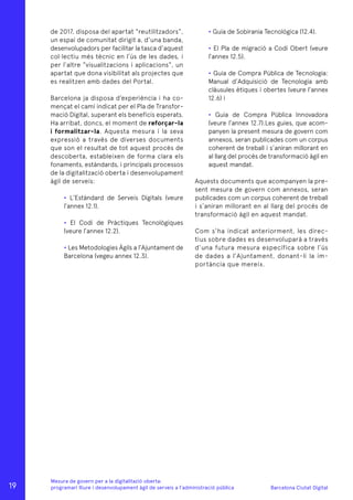 Barcelona Ciutat Digital
Mesura de govern per a la digitalitazió oberta:
programari lliure i desenvolupament àgil de serveis a l’administració pública
de 2017, disposa del apartat “reutilitzadors”,
un espai de comunitat dirigit a, d’una banda,
desenvolupadors per facilitar la tasca d’aquest
col·lectiu més tècnic en l’ús de les dades, i
per l’altre “visualitzacions i aplicacions”, un
apartat que dona visibilitat als projectes que
es realitzen amb dades del Portal.
Barcelona ja disposa d’experiència i ha co-
mençat el camí indicat per el Pla de Transfor-
mació Digital, superant els beneficis esperats.
Ha arribat, doncs, el moment de reforçar-la
i formalitzar-la. Aquesta mesura i la seva
expressió a través de diverses documents
que son el resultat de tot aquest procés de
descoberta, estableixen de forma clara els
fonaments, estàndards, i principals processos
de la digitalització oberta i desenvolupament
àgil de serveis:
• L’Estàndard de Serveis Digitals (veure
l’annex 12.1).
• El Codi de Pràctiques Tecnològiques
(veure l’annex 12.2).
• Les Metodologies Àgils a l’Ajuntament de
Barcelona (vegeu annex 12.3).
• Guia de Sobirania Tecnològica (12.4).
• El Pla de migració a Codi Obert (veure
l’annex 12.5).
• Guia de Compra Pública de Tecnologia:
Manual d’Adquisició de Tecnologia amb
clàusules ètiques i obertes (veure l’annex
12.6) i
• Guia de Compra Pública Innovadora
(veure l’annex 12.7).Les guies, que acom-
panyen la present mesura de govern com
annexos, seran publicades com un corpus
coherent de treball i s’aniran millorant en
al llarg del procés de transformació àgil en
aquest mandat.
Aquests documents que acompanyen la pre-
sent mesura de govern com annexos, seran
publicades com un corpus coherent de treball
i s’aniran millorant en al llarg del procés de
transformació àgil en aquest mandat.
Com s’ha indicat anteriorment, les direc-
tius sobre dades es desenvoluparà a través
d’una futura mesura específica sobre l’ús
de dades a l’Ajuntament, donant-li la im-
portància que mereix.
19
 