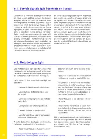 Barcelona Ciutat Digital
Mesura de govern per a la digitalitazió oberta:
programari lliure i desenvolupament àgil de serveis a l’administració pública
Cal canviar la forma de dissenyar i construir
els nous serveis públics pensant-los ja com
a digitals des de bon principi, és el que en el
món anglosaxó s’anomena “digital first” (digital
des del seu inici). Cal dissenyar-los posant el
ciutadà al centre i construint-los de forma
àgil i gradual per a reduir els temps d’espera
per a la posada en marxa. Cal que els treba-
lladors municipals responsables del servei, així
com els ciutadans, participin activament en el
disseny, construcció i manteniment d’aquests
serveis. Aquest procés de canvi, inspirat en els
exemples de les administracions anglosaxones,
proporcionarà nous serveis públics més ajus-
tats a les necessitats reals de la ciutadania tot
reduint el temps de desenvolupament.
Les metodologies àgils aportaran les eines
necessàries per a dissenyar, construir i prestar
de manera flexible i eficient els serveis digitals
als ciutadans i als treballadors municipals.
La introducció d’un marc de treball àgil, ne-
cessitarà:
• La creació d’equips multi-disciplinars.
• La visió global de tot el cicle de vida
del servei.
• La introducció progressiva de metodo-
logies àgils.
• La implicació de tota l’organització.
• La realització de projectes pilot.
• La millora contínua a partir de les apor-
tacions de totes les parts..
A partir de les línies d’actuació identificades,
detallades en el punt 07, s’aconseguirà:
• Posar major focus en l’usuari final em-
Els serveis digitals àgils són el punt de partida
per assolir els objectius d’aquest programa
de digitalització. Aquests permeten als ciuta-
dans, empreses i organitzacions relacionar-se
amb el govern de la ciutat de forma més fàcil,
ràpida i econòmica, doncs seran serveis sen-
zills, ràpids, interactius i disponibles arreu i
sempre, serveis que hauran estat dissenyats
per satisfer les necessitats de la ciutadania
i dels treballadors treballadores municipals.
Desenvoluparem serveis pensats en digital
des del seu inici i fàcilment adaptables a les
noves necessitats.
poderant a l’usuari per a la presa de de-
cisions.
• Escurçar el temps de desenvolupament
i millorar a la vegada la qualitat tècnica.
• Augmentar la freqüència de millores i
implementar la millora continua. Lliurar
més freqüentment, de manera fiable, per
avançar el retorn de la inversió., i siste-
matitzar la millora continua basada en ci-
cles curts d’inspecció i adaptació.
• Posar focus en la col·laboració i trans-
parència.
• Incrementar l’orientació al valor man-
tenint el control dels desenvolupaments,
essent més flexibles i lliurant més valor a
l’usuari final.
EEls projectes emblemàtics en aquesta tema,
amb un pressupost total de 7 milions d’euros
i un calendari que va des de mitjans del se-
gon trimestre de 2017, fins al final del segon
trimestre del 2019.
6.1.	 Serveis digitals àgils i centrats en l’usuari
6.2.	Metodologies àgils
21
 