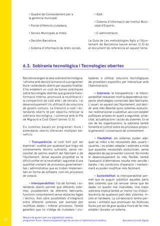 Barcelona Ciutat Digital
Mesura de govern per a la digitalitazió oberta:
programari lliure i desenvolupament àgil de serveis a l’administració pública
• Quadre de Comandament per a
la gerència municipal.
• Portal d’Atenció ciutadana.
• Serveis Municipals al mòbil.
• Decidim.Barcelona.
• Sistema d’informació de drets socials.
• ASIA.
• Sistema d’informació del Institut Muni-
cipal d’Esports.
• E-administració.
La Guia de Les metodologies Àgils a l’Ajun-
tament de Barcelona (veure annex 12.3) és
el document de referencia en aquest tema.
Barcelona exigeix la seva sobirania tecnològica,
i afronta amb decisió la transició a programari
lliure i estàndards oberts per aquesta finalitat.
S’ha establert un codi de bones pràctiques
sobre tecnologies obertes que guiarà la trans-
formació interna, promourà la reutilització i
la compartició de codi amb i de tercers, i el
desenvolupament i/o utilització de solucions
de govern comuns. La transició a codi i es-
tàndards oberts té per objectiu reforçar la
sobirania tecnològica, i comença amb el Pla
de Migració a Codi Obert (annex 12.5).
Els sistemes basats en programari lliure i
estàndards oberts ofereixen múltiples be-
neficis:
• Transparència: el codi font pot ser
examinat i auditat per qualsevol que tingui els
coneixements tècnics suficients, sense ne-
cessitat de permís explícit del fabricant o de
l’Ajuntament. Sense aquesta propietat es fa
difícil confiar en la neutralitat i seguretat d’una
quantitat creixent de processos governamen-
tals i administratius que es troben implemen-
tats en forma de software, com els processos
de votació.
• Interoperabilitat: l’ús de formats i es-
tàndards oberts permet que diferents siste-
mes, possiblement de diferents fabricants,
funcionin conjuntament sense obstacles legals
i tècnics. Això obre possibilitats d’integració
entre diferents sistemes, per exemple per
reutilitzar dades i millorar processos. També
garanteix que no s’obliga als ciutadans i ciu-
tadanes a utilitzar solucions tecnològiques
de proveïdors específics per interactuar amb
l’Administració.
• Sobirania: la transparència i la intero-
perabilitat redueixen molt la dependència res-
pecte d’estratègies comercials dels fabricants.
L’usuari, en aquest cas l’Ajuntament, pot deci-
dir amb més llibertat quins sistemes evolucio-
nar, redimensionar o substituir, així com establir
polítiques pròpies en quant a seguretat, priva-
citat, actualitzacions i accés als sistemes. En el
cas de les organitzacions, la sobirania també
fomenta el control sobre els processos propis i
la generació i conservació de coneixement.
• Flexibilitat: els sistemes poden ade-
quar-se millor a les necessitats dels usuaris i
usuaries, i es poden adaptar i estendre a mida
que aquestes necessitats evolucionen, sense
dependre de cap proveïdor concret. No només
el desenvolupament és més flexible, també
l’avaluació d’alternatives resulta més senzilla i
barata, i les condicions d’operació i manteni-
ment es poden modificar més fàcilment.
• Sostenibilitat: la interoperabilitat per-
met que es puguin substituir aquelles parts
dels sistemes que cal renovar sense que les
dades no quedin mai inservibles. Una major
sobirania implica també un menor risc d’obso-
lescència de qualsevol part dels sistemes, in-
clòs el hardware. La col·laboració (entre per-
sones i entitats) que promouen les llicències
lliures pot ser de gran ajuda a l’hora de fer més
estable i durador un sistema.
6.3.	Sobirania tecnològica i Tecnologies obertes
22
 