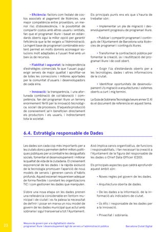 Barcelona Ciutat Digital
Mesura de govern per a la digitalitazió oberta:
programari lliure i desenvolupament àgil de serveis a l’administració pública
• Eficiència: factors com l’estalvi de cos-
tos associats al pagament de llicències, una
major competència entre proveïdors, un me-
nor risc d’obsolescència, i la possibilitat de
compartir costos amb altres usuaris i entitats,
fan que el programari lliure i basat en estàn-
dards oberts sigui la millor opció per garantir
l’eficiència que la llei exigeix a l’Administració.
La ingent base de programari combinable exis-
tent permet en molts dominis aconseguir so-
lucions molt adaptades a l’usuari final amb un
baix ús de recursos.
• Fiabilitat i seguretat: la independència
d’estratègies comercials fa que l’usuari pugui
exigir serveis de major qualitat i aprofitar-se
de totes les correccions i millores aportades
per la comunitat d’usuaris i desenvolupadors
de cada eina.
• Innovació: la transparència, i una afor-
tunada combinació de col·laboració i com-
petència, fan del programari lliure un terreny
enormement fèrtil per la innovació tecnològi-
ca, social i de processos. D’aquesta producció
de coneixement se’n beneficien directament
els productors i els usuaris, i indirectament
tota la societat.
Els principals punts ens els que s’hauria de
treballar són:
• Implementar un pla de migració i des-
envolupament progressiu de programari lliure.
• Publicar i compartir programari i contin-
guts de l’Ajuntament de Barcelona sota llicèn-
cies de programari i continguts lliures.
• Transformar la contractació pública per
fomentar la creació, ús i reutilització del pro-
gramari lliure i de codi obert.
• Exigir l’ús d’estàndards oberts per a
les tecnologies, dades i altres informacions
de la ciutat.
• Identificar oportunitats de desenvolu-
pament i/o migració a arquitectures i sistemes
oberts a curt i mig termini.
La Guia de Sobirania Tecnologia (veure annex 12.4)
és el document de referencia en aquest tema.
Les dades son cada cop més importants per a
les ciutats doncs permeten definir millors políti-
ques públiques per a combatre les desigualtats
socials, fomentar el desenvolupament i millorar
la qualitat de vida de la ciutadania. El creixement
exponencial de les dades i la ràpida evolució
de la tecnologia promouen l’aparició de nous
models de serveis i generen canvis d’hàbits
profunds. Aquest escenari requereixen adequar
de forma flexible i constant les organitzacions
TIC i com gestionen les dades que manipulen.
S’obre una nova etapa on les dades prenen
una rellevància considerable en l’entorn mu-
nicipal i de ciutat i es fa palesa la necessitat
de definir i posar en marxa un nou model de
govern de les dades municipal que actuï amb
sobirania i sigui transversal a tot l’Ajuntament.
Això implica canvis organitzatius, de funcions
i responsabilitats, i fan necessari la creació a
l’Ajuntament de la figura del responsable de
les dades o Chief Data Officer (CDO).
Els principals aspectes que caldrà aprofundir
aquest àmbit són:
• Noves regles pel govern de les dades.
• Arquitectura oberta de dades.
• De les dades a la informació, de la in-
formació als indicadors de ciutat.
• Ús ètic i responsable de les dades per
a la innovació.
• Privacitat i sobirania.
6.4.	Estratègia responsable de Dades
23
 