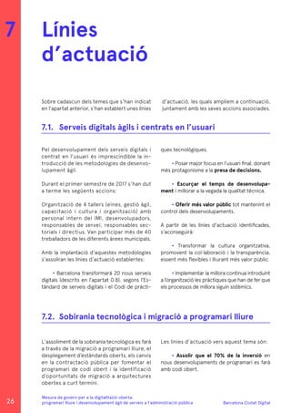 Barcelona Ciutat Digital
Mesura de govern per a la digitalitazió oberta:
programari lliure i desenvolupament àgil de serveis a l’administració pública
Sobre cadascun dels temes que s’han indicat
en l’apartat anterior, s’han establert unes línies
Pel desenvolupament dels serveis digitals i
centrat en l’usuari és imprescindible la in-
troducció de les metodologies de desenvo-
lupament àgil.
Durant el primer semestre de 2017 s’han dut
a terme les següents accions:
Organització de 4 tallers (eines, gestió àgil,
capacitació i cultura i organització) amb
personal intern del IMI, desenvolupadors,
responsables de servei, responsables sec-
torials i directius. Van participar més de 40
treballadors de les diferents àrees municipals.
Amb la implantació d’aquestes metodologies
s’assoliran les línies d’actuació establertes:
• Barcelona transformarà 20 nous serveis
digitals (descrits en l’apartat 0.8), segons l’Es-
tàndard de serveis digitals i el Codi de pràcti-
Línies
d’actuació
7
7.1.	 Serveis digitals àgils i centrats en l’usuari
ques tecnològiques.
• Posar major focus en l’usuari final, donant
més protagonisme a la presa de decisions.
• Escurçar el temps de desenvolupa-
ment i millorar a la vegada la qualitat tècnica.
• Oferir més valor públic tot mantenint el
control dels desenvolupaments.
A partir de les línies d’actuació identificades,
s’aconseguirà:
• Transformar la cultura organitzativa,
promovent la col·laboració i la transparència,
essent més flexibles i lliurant més valor públic.
• Implementar la millora continua introduint
a l’organització les pràctiques que han de fer que
els processos de millora siguin sistèmics.
d’actuació, les quals ampliem a continuació,
juntament amb les seves accions associades.
L’assoliment de la sobirania tecnològica es farà
a través de la migració a programari lliure, el
desplegament d’estàndards oberts, els canvis
en la contractació pública per fomentar el
programari de codi obert i la identificació
d’oportunitats de migració a arquitectures
obertes a curt termini.
7.2.	 Sobirania tecnològica i migració a programari lliure
Les línies d’actuació vers aquest tema són:
• Assolir que el 70% de la inversió en
nous desenvolupaments de programari es farà
amb codi obert.
26
 
