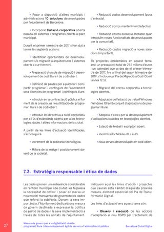 Barcelona Ciutat Digital
Mesura de govern per a la digitalitazió oberta:
programari lliure i desenvolupament àgil de serveis a l’administració pública
• Posar a disposició d’altres municipis i
administracions 10 solucions desenvolupades
per l’Ajuntament de Barcelona.
• Incorporar l’estació corporativa oberta
basada en sistemes i programes oberts al parc
municipal.
Durant el primer semestre de 2017 s’han dut a
terme les següents accions:
• Identificar oportunitats de desenvolu-
pament i/o migració a arquitectures i sistemes
oberts a curt termini.
• Preparació d’un pla de migració i desen-
volupament de codi lliure i de codi obert.
• Definició de pautes per a publicar i com-
partir programari i continguts de l’Ajuntament
sota llicències de programari i continguts lliure.
• Introduir en la contractació pública el fo-
ment de la creació, ús i reutilització del progra-
mari lliure i de codi obert.
• Introduir les directrius a nivell corporatiu
per a l’ús d’estàndards oberts per a les tecno-
logies, dades i altres informacions de la ciutat.
A partir de les línies d’actuació identificades,
s’aconseguirà:
• Increment de la sobirania tecnològica.
• Millora de la imatge i posicionament da-
vant de la societat.
• Reducció costos desenvolupament (pocs
d’entrada).
• Reducció costos manteniment (efectiu).
• Reducció costos evolutius (notable quan
introduïm noves funcionalitats desenvolupades
per la comunitat).
• Reducció costos migració a noves solu-
cions (important).
Els projectes emblemàtics en aquest tema,
amb un pressupost total de 21,5 milions d’euros
i un calendari que va des de el primer trimes-
tre de 2017, fins al final del segon trimestre del
2019, s’inclouen al Pla de Migració a Codi Obert
(annex 12.5).
• Migració del correu corporatiu a tecno-
logies obertes.
• Adaptació de l’estació de treball Windows
(Windows 10) amb conjunt d’aplicacions de pro-
gramari lliure.
• Adopció d’eines per al desenvolupament
d’aplicacions basades en tecnologies obertes.
• Estació de treball i escriptori obert.
• Identificador Mobile-ID / e-ID.
• Nous serveis desenvolupats en codi obert.
Les dades prenen una rellevància considerable
en l’entorn municipal i de ciutat i es fa palesa
la necessitat de definir i posar en marxa un
nou model transversal de govern de les dades
que reforci la sobirania. Donant la seva im-
portància, l’Ajuntament dedicarà una mesura
de govern destinada a expressar la política
de gestió de dades i la seva implementació a
través de totes les unitats de l’Ajuntament.
7.3.	 Estratègia responsable i ètica de dades
Indiquem aquí les línies d’acció i projectes
que cauran sota l’àmbit d’aquesta pròxima
mesura, element essencial del Pla de Trans-
formació Digital.
Les línies d’actuació vers aquest tema són:
• Disseny i execució de les accions
d’adaptació al nou RGPD pel tractament de
27
 