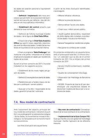 Barcelona Ciutat Digital
Mesura de govern per a la digitalitazió oberta:
programari lliure i desenvolupament àgil de serveis a l’administració pública
les dades de caràcter personal a l’ajuntament
de Barcelona.
• Definició i implantació dels nous pro-
cessos que permetin la incorporació de la pri-
vacitat and security per defecte i des del dis-
seny en els nous aplicatius informàtics.
• Establiment del control proactiu que
demana la nova normativa.
• Definició de l’oficina municipal d’anàlisi
de dades i de la figura de Chief Data Office.
• Creació de la figura Chief Data Analytics
Office que aporti noves capacitats relaciona-
des amb la millora de dades i l’anàlisi de les ma-
teixes en la protecció de la privacitat interna.
• Crear un programa “DataChallenges” per
involucrar a les pimes i empreses en la creació
d’aplicacions basades en dades per resoldre els
reptes de la ciutat.
Durant el primer semestre de 2017 s’ha estat
treballant en les següents accions:
• Establiment de les noves regles pel go-
vern de dades.
• Definiciód’unaarquitecturaobertadedades.
• Plataformes per a l’anàlisi massiu de da-
des per a polítiques i serveis públics.
• Guia per a l’ús ètic i responsable de les
dades, garantint privacitat i sobirania.
A partir de les línies d’actuació identificades,
s’aconseguirà:
• Millorar l’eficàcia i eficiència.
• Millorar la presa de decisions.
• Democratitzar l’accés a les dades.
• Crear nous i millors serveis públics.
• Assolit qualitat democràtica, respectant
els drets digitals dels ciutadans, la protec-
ció de dades i l’accés a la informació.
•GenerarTransparènciairendiciódecomptes.
• Recuperar la confiança del ciutadà.
Els projectes emblemàtics en aquesta tema,
amb un pressupost total de 2,3 milions d’eu-
ros i un calendari que va des de el primer
trimestre de 2017, fins a mitjans del primer
trimestre de 2019.
• Serveis CityOS (contaminació, mobilitat,
turisme).
• Quadre de comandament d’ecologia.
• Observatori de l’Habitatge de Barcelona
(OHB).
• DCODE: Projecte de tota la UE per des-
envolupar una arquitectura basada en
blockchain (cadena de blocs) per a la so-
birania de dades.
Amb l’assoliment del objectiu principal del
nou model de contractació, indicat en el punt
06.5, es podrà garantir la sobirania tecnològica
i de les dades, es fomentarà la innovació tec-
nològica i es farà palanca en la transformació
socioeconòmica.
Les línies d’actuació vers aquest tema:
7.4.	 Nou model de contractació
• Nou marc de contractació: Conceptua-
lització de la nova orientació en la contractació.
• Implementació de la Guia Compra TIC:
Guia que facilita una visió global de l’estratègia
municipal i facilita l’aplicació de les diferents
mesures.
28
 