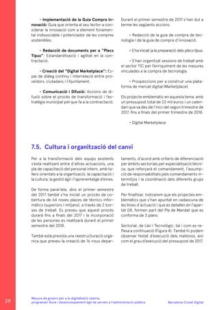 Barcelona Ciutat Digital
Mesura de govern per a la digitalitazió oberta:
programari lliure i desenvolupament àgil de serveis a l’administració pública
7.5.	 Cultura i organització del canvi
• Implementació de la Guia Compra in-
novació: Guia que orienta al seu lector a con-
siderar la innovació com a element fonamen-
tal indissociable i potenciador de les compres
sostenibles.
• Redacció de documents per a “Plecs
Tipus”: Estandardització i agilitat en la con-
tractació.
• Creació del “Digital Marketplace”: Es-
pai de diàleg continu i interrelació entre pro-
veïdors, ciutadans i l’Ajuntament.
• Comunicació i Difusió: Accions de di-
fusió sobre el procés de transformació i l’es-
tratègia municipal pel que fa a la contractació.
Durant el primer semestre de 2017 s’han dut a
terme les següents accions:
• Redacció de la guia de compra de tec-
nologia i de la guia de compra d’innovació.
• S’ha iniciat ja la preparació dels plecs tipus.
• S’han organitzat sessions de treball amb
el sector TIC per l’enriquiment de les mesures
vinculades a la compra de tecnologia.
• Prospeccions per a construir una plata-
forma de mercat digital (Marketplace).
Els projecte emblemàtic en aquesta tema, amb
un pressupost total de 22 mil euros i un calen-
dari que va des de l’inici del segon trimestre de
2017, fins a finals del primer trimestre de 2018.
• Digital Marketplace.
Per a la transformació dels equips existents
s’està realitzant entre d’altres actuacions, una
pla de capacitació del personal intern, amb ta-
llers orientats a la organització, la capacitació i
la cultura, la gestió àgil i l’aprenentatge d’eines.
De forma paral·lela, dins el primer semestre
del 2017 també s’ha iniciat un procés de co-
bertura de 64 noves places de tècnics infor-
màtics (superiors i mitjans), a través de 2 bor-
ses de treball. Es preveu que aquest procés
durarà fins a finals del 2017 i la incorporació
de les persones es realitzarà durant el primer
semestre del 2018.
També està prevista una reestructuració orgà-
nica que preveu la creació de 16 nous depar-
taments, d’acord amb criteris de diferenciació
per àmbits sectorials per especialització tècni-
ca, que reforçarà el comandament, l’assump-
ció de responsabilitats pels comandaments in-
termitjos i la coordinació dels diferents grups
de treball.
Per finalitzar, indicarem que els projectes em-
blemàtics que s’han apuntat en cadascuna de
les línies d’actuació i que es detallen en l’apar-
tat 08, formen part del Pla de Mandat que es
conforma de 3 plans:
Sectorial, de Llei i Tecnològic, tal i com es re-
flexa a continuació (Figura 4). També hi podem
observar l’estat d’execució dels mateixos, així
com el grau d’execució del pressupost de 2017.
29
 
