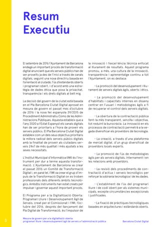 Barcelona Ciutat Digital
Mesura de govern per a la digitalitazió oberta:
programari lliure i desenvolupament àgil de serveis a l’administració pública
El setembre de 2016 l’Ajuntament de Barcelona
endegà un important procés de transformació
digital anunciant que els serveis públics han de
ser proveïts ja des de l’inici a través de canals
digitals, seguint una nova directriu basada en
l’orientació al ciutadà, l’ús d’estàndards oberts
i programari obert, i d’acord amb una estra-
tègia de dades ètica que posa la privacitat,
transparència i els drets digitals al bell mig.
La decisió del govern de la ciutat està basada
en el Pla Barcelona Ciutat Digital aprovat en
mesura de govern el passat mes d’octubre
de 2016 i la nova llei espanyola 39/2015 de
Procediment Administratiu Comú de les Admi-
nistracions Públiques. Aquesta estableix que a
l’any 2020 a l’Estat Espanyol els canals digitals
han de ser prioritaris a l’hora de proveir els
serveis públics. El Pla Barcelona Ciutat Digital
estableix com un dels seus objectius prioritaris
la millora radical dels serveis púbics digitals
amb la finalitat de proveir als ciutadans ser-
veis 24x7 de més qualitat i més ajustats a les
seves necessitats.
L’Institut Municipal d’Informàtica (IMI) és l’ins-
trument per dur a terme aquesta transfor-
mació. L’Ajuntament de Barcelona va crear
el passat 2016 un Comitè de Transformació
Digital i, en paral·lel, l’IMI va crear el grup d’im-
puls de la Transformació Digital on es troben
professionals dels diferents àmbits tecnolò-
gics. Ambdós instruments han estat creats per
impulsar i governar aquest important procés.
El Programa per a la Digitalització Oberta:
Programari Lliure i Desenvolupament Àgil de
Serveis, creat per el Comissionat i l’IMI, l’oc-
tubre del 2016, després del llançament del
Pla Digital de Transformació, és l’impulsor de
Resum
Executiu
la innovació i l’excel·lència tècnica enfocat
al lliurament de resultats. Aquest programa
promou, a més, una cultura de la innovació,
transparència i aprenentatge continu a tot
l’Ajuntament, on es destaca:
· La promoció del desenvolupament i lliu-
rament de serveis digitals àgils, oberts i ètics.
· La promoció del desenvolupament
d’habilitats i capacitats internes en disseny
centrar en l’usuari i metodologies àgils a fi
de recuperar el control dels serveis digitals.
· La obertura de la contractació pública
fent-la més transparent, senzilla i objectiva,
tot reduint la burocràcia. La innovació en els
processos de contractació permetrà a la ve-
gada diversificar els proveïdors de tecnologia.
· La creació, a través d’una plataforma
de mercat digital, d’un grup diversificat de
proveïdors locals experts.
· La promoció de l’ús de metodologies
àgils per als serveis digitals, internament i en
les relacions amb proveïdors.
· La revisió dels procediments de con-
tractació d’actius i serveis tecnològics per
reforçar la sobirania tecnològica i de les dades.
· L’establiment de l’ús del programari
lliure i de codi obert per als sistemes muni-
cipals, excepte circumstàncies excepcionals
i justificades.
· La fixació de pràctiques tecnològiques
basades en arquitectures i estàndards oberts.
3
 