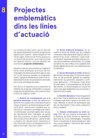 Barcelona Ciutat Digital
Mesura de govern per a la digitalitazió oberta:
programari lliure i desenvolupament àgil de serveis a l’administració pública
Projectes
emblemàtics
dins les línies
d’actuació
La introducció dels canvis que es deriven
del desenvolupament d’aquest programa de
digitalització oberta i desenvolupament de
serveis àgils, s’efectua de forma gradual en
un conjunt de projectes, que s’han anunciat
en l’apartat anterior, que per aquesta raó
anomenem projectes emblemàtics.
Aquests projectes seran pioners en l’aplicació
de les noves pràctiques, ja es tracti de me-
todologies de desenvolupament àgils ja sigui
en l’ús de solucions basades en programari
obert, l’aplicació d’estàndards oberts o la im-
plementació de les recomanacions derivades
de la nova estratègia de dades.
Així doncs, en aquesta secció presentem la
totalitat de projectes emblemàtics d’aquest
programa de digitalització, fent una breu des-
cripció de cadascun d’ells:
1. Quadre de comandament per a la
gerència municipal. A més del desenvolu-
pament d’un quadre de comandament per a
l’equip de govern, es desenvoluparà una apli-
cació lliure i oberta pels ciutadans que re-
flectirà els indicadors estratègics de mane-
ra sintetitzada i aportarà dades dels serveis
de l’ajuntament amb indicadors de gestió
dels seus projectes, el grau d’acompliment
dels compromisos del govern, valoració dels
ciutadans, etc. Aquest servei representa un
pas important envers la transparència en la
gestió municipal i l’escrutini públic.
2. Portal d’Atenció Ciutadana. Es re-
novarà el portal de tràmits per als ciutadans
i empreses a Barcelona amb l’objectiu de sim-
plificar el seu accés i utilització i reduir la do-
cumentació requerida acomplint amb les nor-
mes del procediment administratiu. El ciutadà
percebrà una clara millora en la usabilitat dels
serveis digitals del portal i una simplificació en
la tramitació.
3. Serveis Municipals al mòbil. Reducció
del nombre de web apps. Es tracta de simpli-
ficar l’ús del portal per guanyar en usabilitat.
S’eliminaran les aplicacions obsoletes, s’unifi-
caran aplicacions i s’introduiran noves eines
de codi obert i s’incrementarà l’ús de les da-
des obertes. Es desenvoluparà un conjunt de
noves web apps adaptatives que es posaran a
disposició del ciutadà.
4. Decidim Barcelona. Desenvolupament
de la Fase 3 de la plataforma de participació
ciutadana que inclou funcions de multi-con-
sulta. Millorarà el serveis de participació que
des de l’Ajuntament s’han posat a disposició
de la ciutadania.
5. Sistema d’informació de drets so-
cials. Part del nou sistema d’informació de
la Gerència de Drets Socials es desenvolu-
parà amb les noves metodologies. D’aquesta
forma s’accelerarà el desenvolupament dels
nous serveis digitals i l’eficiència dels serveis
públics associats.
8
31
 