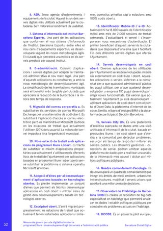 Barcelona Ciutat Digital
Mesura de govern per a la digitalitazió oberta:
programari lliure i desenvolupament àgil de serveis a l’administració pública
6. ASIA. Nova agenda d’esdeveniments i
equipaments de la ciutat. Aquest és un dels ser-
veis digitals més utilitzats actualment per la ciu-
tadania. Se’n millorarà el rendiment i la usabilitat.
7. Sistema d’informació del Institut Bar-
celona Esports. Una part de les aplicacions
que conformen el nou sistema d’informació
de l’Institut Barcelona Esports, entre elles el
nou cens d’equipaments esportius, es desen-
voluparà seguint les noves metodologies àgils.
El ciutadà que percebrà una millora en els ser-
veis prestats per aquest institut.
8. E-administració. Conjunt d’aplica-
cions i serveis digitals per adaptar la tramita-
ció administrativa al nou marc legal. Una part
d’aquests aplicacions es construiran ja amb la
nova metodologia de desenvolupament àgil.
La simplificació de les tramitacions municipals
serà el benefici més tangible pel ciutadà que
apreciarà la reducció de la burocràcia i la mi-
llora dels temps de resposta.
9. Migració del correu corporatiu a. Es
substituiran els servidors de correu Microsoft
Exchange per una alternativa de codi obert. Es
substituirà l’aplicació d’accés al correu elec-
trònic però es mantindrà el Microsoft Outlook
en les estacions de treball que actualment
l’utilitzen (20% dels usuaris). La millora del ser-
vei impacta a tota l’organització municipal.
10. Nova estació de treball amb aplica-
cions de programari lliure i obert. Es tracta
de substituir el màxim d’aplicacions propie-
tàries que actualment s’utilitza en els diferents
llocs de treball de l’ajuntament per aplicacions
basades en programari lliure i obert però sen-
se substituir la plataforma o sistema operatiu
Microsoft Windows.
11. Adopció d’eines per al desenvolupa-
ment d’aplicacions basades en tecnologies
obertes. Es pretén implementar un conjunt
d’eines que permeti als tècnics desenvolupar
aplicacions en codi obert i utilitzar eines de
gestió dels desenvolupaments basats en tec-
nologies obertes.
12. Escriptori obert. S’anirà migrant pro-
gressivament les estacions de treball que ac-
tualment tenen instal·lades aplicacions i siste-
mes operatius privatius cap a estacions amb
100% codis oberts.
13. Identificador Mobile-ID / e-ID. Ac-
tualment hi ha 18.000 usuaris de l’identificador
mòbil amb més de 2.000 sessions de treball
setmanals. S’actualitzarà el servei i s’incor-
poraran nous mecanismes d’autenticació. El
primer beneficiari d’aquest servei és la ciuta-
dania que disposarà d’una eina que li facilitarà
l’ús dels diferents serveis digitals que ofereix
l’Ajuntament.
14. Serveis desenvolupats en codi
obert. Diverses aplicacions de les utilitzades
per l’Ajuntament seran desenvolupades interna
i/o externament en codi lliure i obert. Aques-
tes aplicacions o serveis s’oferiran a la comu-
nitat per a que qualsevol administració pública
les pugui utilitzar, per a que qualsevol desen-
volupador o empresa TIC pugui desenvolupar i
afegir noves funcionalitats. Cal valorar que ac-
tualment l’Ajuntament ja està desenvolupant i
utilitzant aplicacions de codi obert com el por-
tal d’Open Data, la plataforma d’internet de les
coses Sentilo, el banc d’imatges BIMA o la plata-
forma de participació Decidim Barcelona.
15. Serveis City OS. És una plataforma
d’analítica avançada de dades amb una visió
unificada d’informació de la ciutat, basada en
productes lliures i de codi obert que s’ofe-
rirà a la comunitat per detectar problemes,
escurçar els temps de resposta i millorar els
serveis públics. Les diferents gerències i di-
reccions de servei podran utilitzar aquesta
plataforma de dades per a realitzar una anàlisi
de la informació més acurat i dictar així mi-
llors polítiques públiques.
16. Quadre comandament d’ecologia. Es
desenvoluparà un quadre de comandament que
integri els àmbits de medi ambient, urbanisme,
infraestructures, mobilitat i serveis urbans que
aportarà una millor presa de decisions.
17. Observatori de l’Habitatge de Barce-
lona (OHB) Es crearà un repositori de big data
especialitzat en habitatge que permetrà analit-
zar les dades i establir polítiques públiques per
combatre els problemes actuals en l’habitage.
18. DCODE. És un projecte pilot europeu
32
 