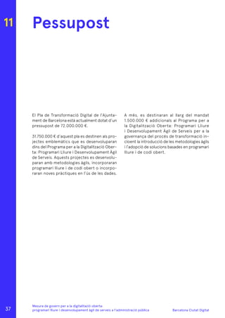 Barcelona Ciutat Digital
Mesura de govern per a la digitalitazió oberta:
programari lliure i desenvolupament àgil de serveis a l’administració pública
11 Pessupost
El Pla de Transformació Digital de l’Ajunta-
ment de Barcelona està actualment dotat d’un
pressupost de 72.000.000 €.
31.750.000 € d’aquest pla es destinen als pro-
jectes emblemàtics que es desenvoluparan
dins del Programa per a la Digitalització Ober-
ta: Programari Lliure i Desenvolupament Àgil
de Serveis. Aquests projectes es desenvolu-
paran amb metodologies àgils, incorporaran
programari lliure i de codi obert o incorpo-
raran noves pràctiques en l’ús de les dades.
A més, es destinaran al llarg del mandat
1.500.000 € addicionals al Programa per a
la Digitalització Oberta: Programari Lliure
i Desenvolupament Àgil de Serveis per a la
governança del procés de transformació in-
cloent la introducció de les metodologies àgils
i l’adopció de solucions basades en programari
lliure i de codi obert.
37
 