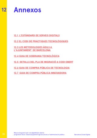 Barcelona Ciutat Digital
Mesura de govern per a la digitalitazió oberta:
programari lliure i desenvolupament àgil de serveis a l’administració pública
Annexos
12.1 L’ESTÀNDARD DE SERVEIS DIGITALS
12.2 EL CODI DE PRACTIQUES TECNOLÒGIQUES
12.3 LES METODOLOGIES ÀGILS A
L’AJUNTAMENT DE BARCELONA
12.4 GUIA DE SOBIRANIA TECNOLÒGICA
12.5 DETALLS DEL PLA DE MIGRACIÓ A CODI OBERT
12.6 GUIA DE COMPRA PÚBLICA DE TECNOLOGIA
12.7 GUIA DE COMPRA PÚBLICA INNOVADORA
12
38
 