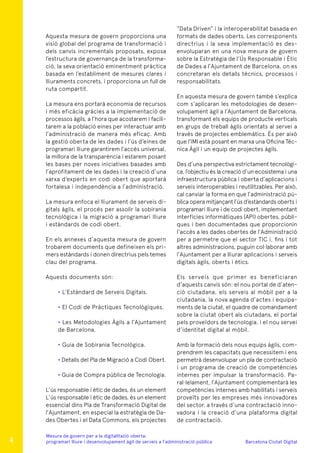 Barcelona Ciutat Digital
Mesura de govern per a la digitalitazió oberta:
programari lliure i desenvolupament àgil de serveis a l’administració pública
Aquesta mesura de govern proporciona una
visió global del programa de transformació i
dels canvis incrementals proposats, exposa
l’estructura de governança de la transforma-
ció, la seva orientació eminentment pràctica
basada en l’establiment de mesures clares i
lliuraments concrets, i proporciona un full de
ruta compartit.
La mesura ens portarà economia de recursos
i més eficàcia gràcies a la implementació de
processos àgils, a l’hora que acostarem i facili-
tarem a la població eines per interactuar amb
l’administració de manera més eficaç. Amb
la gestió oberta de les dades i l’ús d’eines de
programari lliure garantirem l’accés universal,
la millora de la transparència i estarem posant
les bases per noves iniciatives basades amb
l’aprofitament de les dades i la creació d’una
xarxa d’experts en codi obert que aportarà
fortalesa i independència a l’administració.
La mesura enfoca el lliurament de serveis di-
gitals àgils, el procés per assolir la sobirania
tecnològica i la migració a programari lliure
i estàndards de codi obert.
En els annexes d’aquesta mesura de govern
trobarem documents que defineixen els pri-
mers estàndards i donen directrius pels temes
clau del programa.
Aquests documents són:
• L’Estàndard de Serveis Digitals.
• El Codi de Pràctiques Tecnològiques.
• Les Metodologies Àgils a l’Ajuntament
de Barcelona.
• Guia de Sobirania Tecnològica.
• Detalls del Pla de Migració a Codi Obert.
• Guia de Compra pública de Tecnologia.
L’ús responsable i ètic de dades, és un element
L’ús responsable i ètic de dades, és un element
essencial dins Pla de Transformació Digital de
l’Ajuntament, en especial la estratègia de Da-
des Obertes i el Data Commons, els projectes
“Data Driven” i la interoperabilitat basada en
formats de dades oberts. Les corresponents
directrius i la seva implementació es des-
envoluparan en una nova mesura de govern
sobre la Estratègia de l’Ús Responsable i Ètic
de Dades a l’Ajuntament de Barcelona, on es
concretaran els detalls tècnics, processos i
responsabilitats.
En aquesta mesura de govern també s’explica
com s’aplicaran les metodologies de desen-
volupament àgil a l’Ajuntament de Barcelona,
transformant els equips de producte verticals
en grups de treball àgils orientats al servei a
través de projectes emblemàtics. És per això
que l’IMI està posant en marxa una Oficina Tèc-
nica Àgil i un equip de projectes àgils.
Des d’una perspectiva estrictament tecnològi-
ca, l’objectiu és la creació d’un ecosistema i una
infraestructura pública i oberta d’aplicacions i
serveis interoperables i reutilitzables. Per això,
cal canviar la forma en que l’administració pú-
blica opera mitjançant l’ús d’estàndards oberts i
programari lliure i de codi obert, implementant
interfícies informàtiques (API) obertes, públi-
ques i ben documentades que proporcionin
l‘accés a les dades obertes de l’Administració
per a permetre que el sector TIC i, fins i tot
altres administracions, puguin col·laborar amb
l’Ajuntament per a lliurar aplicacions i serveis
digitals àgils, oberts i ètics.
Els serveis que primer es beneficiaran
d’aquests canvis són: el nou portal de d’aten-
ció ciutadana, els serveis al mòbil per a la
ciutadania, la nova agenda d’actes i equipa-
ments de la ciutat, el quadre de comandament
sobre la ciutat obert als ciutadans, el portal
pels proveïdors de tecnologia, i el nou servei
d’identitat digital al mòbil.
Amb la formació dels nous equips àgils, com-
prendrem les capacitats que necessitem i ens
permetrà desenvolupar un pla de contractació
i un programa de creació de competències
internes per impulsar la transformació. Pa-
ral·lelament, l’Ajuntament complementarà les
competències internes amb habilitats i serveis
proveïts per les empreses més innovadores
del sector, a través d’una contractació inno-
vadora i la creació d’una plataforma digital
de contractació.
4
 