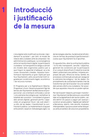 Barcelona Ciutat Digital
Mesura de govern per a la digitalitazió oberta:
programari lliure i desenvolupament àgil de serveis a l’administració pública
L’era digital està modificant profunda i ràpi-
dament la societat i, per tant, el model de
relació dels ciutadans amb les empreses i les
administracions públiques. La convergència
entre la transformació digital, la participació
ciutadana i la transparència obliga a canviar
els models dels organismes públics per a
que tinguin la capacitat d’adequar-se a les
noves necessitats creades. Aquesta trans-
formació representa un gran repte pel que
fa a l’Ajuntament, amb una activitat molt re-
gulada per condicionants legals, econòmics
i de recursos humans.
El Programa per a la Digitalització Oberta:
Programari Lliure i Desenvolupament Àgil de
Serveis de l’Ajuntament de Barcelona vol pro-
porcionar una orientació enfocada a servei
i a la sobirania tecnológica per revitalitzar la
totalitat del consistori, consolidant el govern
dels serveis digitals, generant perfils i capa-
citats en programari lliure i de codi obert i
us ètic de les dades i transformant la con-
tractació pública. La implementació d’aquest
enfocament, basat en metodologies àgils i ús
Introducció
i justificació
de la mesura
1
de tecnologies obertes, ha demostrat eficièn-
cies en termes de prestació (performance) i
costos que l’Ajuntament ha d’aprofitar.
En aquesta línia, obre la contractació pública
i la fa més transparent, senzilla i objectiva,
generant les condicions per la participació
d’un conjunt diversificat d’indústria local de
talent, potenciant a les petites i mitjanes em-
preses del país. Alhora es revisa, també, els
processos contractuals actuals per assegurar
la sobirania tecnològica i de les dades. Els
procediments de contractació també s’han de
transformar per tal d’acostar-los a la realitat
dels serveis oferts a la ciutadania i fer possi-
ble que aquestes mesures es poden aplicar.
Per tal d’assolir l’objectiu principal i transfor-
mar l’Ajuntament de Barcelona en una entitat
líder en la digitalització del sector públic, cal-
drà definir els passos a seguir per avançar i
construir serveis públics “digitals per defecte”
a Barcelona, oberts, més senzills, modulars,
interoperables i que procuraran evitar bloque-
jos amb proveïdors de solucions propietàries.
6
 