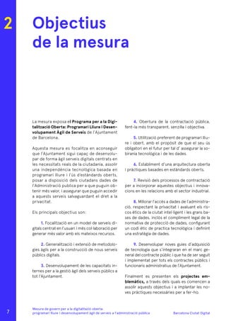 Barcelona Ciutat Digital
Mesura de govern per a la digitalitazió oberta:
programari lliure i desenvolupament àgil de serveis a l’administració pública
Objectius
de la mesura
La mesura exposa el Programa per a la Digi-
talització Oberta: Programari Lliure i Desen-
volupament Àgil de Serveis de l’Ajuntament
de Barcelona.
Aquesta mesura es focalitza en aconseguir
que l’Ajuntament sigui capaç de desenvolu-
par de forma àgil serveis digitals centrats en
les necessitats reals de la ciutadania, assolir
una independència tecnològica basada en
programari lliure i l’ús d’estàndards oberts,
posar a disposició dels ciutadans dades de
l’Administració publica per a que puguin ob-
tenir més valor, i assegurar que puguin accedir
a aquests serveis salvaguardant el dret a la
privacitat.
Els principals objectius son:
1. Focalització en un model de serveis di-
gitals centrat en l’usuari i més col·laboració per
generar més valor amb els mateixos recursos.
2. Generalització i extensió de metodolo-
gies àgils per a la construcció de nous serveis
públics digitals.
3. Desenvolupament de les capacitats in-
ternes per a la gestió àgil dels serveis públics a
tot l’Ajuntament.
4. Obertura de la contractació pública,
fent-la més transparent, senzilla i objectiva.
5. Utilització preferent de programari lliu-
re i obert, amb el propòsit de que el seu ús
obligatori en el futur per tal d’ assegurar la so-
birania tecnològica i de les dades.
6. Establiment d’una arquitectura oberta
i pràctiques basades en estàndards oberts.
7. Revisió dels processos de contractació
per a incorporar aquestes objectius i innova-
cions en les relacions amb el sector industrial.
8. Millorar l’accés a dades de l’administra-
ció, respectant la privacitat i avaluant els ris-
cos ètics de la ciutat intel·ligent i les grans ba-
ses de dades, inclòs el compliment legal de la
normativa de protecció de dades, configurant
un codi ètic de practica tecnològica i definint
una estratègia de dades.
9. Desenvolupar noves guies d’adquisició
de tecnologia que s’integraran en el marc ge-
neral del contracte públic i que ha de ser seguit
i implementat per tots els contractes públics i
funcionaris administratius de l’Ajuntament.
Finalment es presenten els projectes em-
blemàtics, a través dels quals es comencen a
assolir aquests objectius i a implantar les no-
ves pràctiques necessàries per a fer-ho.
2
7
 