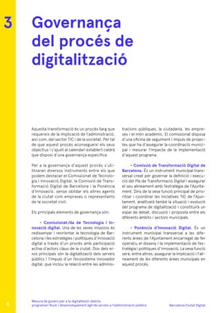 Barcelona Ciutat Digital
Mesura de govern per a la digitalitazió oberta:
programari lliure i desenvolupament àgil de serveis a l’administració pública
Governança
del procés de
digitalització
Aquesta transformació és un procés llarg que
requereix de la implicació de l’administració,
així com, del sector TIC i de la societat. Per tal
de que aquest procés aconsegueixi els seus
objectius i s’ajusti al calendari establert caldrà
que disposi d’una governança específica.
Per a la governança d’aquest procés s’uti-
litzaran diversos instruments entre els que
podem destacar el Comissionat de Tecnolo-
gia i Innovació Digital, la Comissió de Trans-
formació Digital de Barcelona i la Ponència
d’Innovació, sense oblidar els altres agents
de la ciutat com empreses o representants
de la societat civil.
Els principals elements de governança són:
• Comissionat/da de Tecnologia i In-
novació digital. Una de les seves missions és
redissenyar i reorientar la tecnologia de Bar-
celona i les estratègies i polítiques d’innovació
digital a través d’un procés amb participació
activa d’actors claus de la ciutat. Dos dels ei-
xos principals són la digitalització dels serveis
públics i l’impuls d’un l’ecosistema innovador
digital, que inclou la relació entre les adminis-
tracions públiques, la ciutadania, les empre-
ses i el món acadèmic. El comissionat disposa
d’una oficina de seguiment i impuls de projec-
tes que ha d’assegurar la coordinació munici-
pal i mesurar l’impacte de la implementació
d’aquest programa.
• Comissió de Transformació Digital de
Barcelona. És un instrument municipal trans-
versal creat per governar la definició i execu-
ció del Pla de Transformació Digital i assegurar
el seu alineament amb l’estratègia de l’Ajunta-
ment. Dins de la seva funció principal de prio-
ritzar i coordinar les iniciatives TIC de l’Ajun-
tament, analitzarà també la situació i evolució
del programa de digitalització i constituirà un
espai de debat, discussió i proposta entre els
diferents àmbits i sectors municipals.
• Ponència d’Innovació Digital. És un
instrument municipal transversal a les dife-
rents àrees de l’Ajuntament encarregat de fer
operatiu el disseny i la implementació de l’es-
tratègia i polítiques d’innovació, La seva funció
serà, entre altres, assegurar la implicació i l’ali-
neament de les diferents àrees municipals en
aquest procés.
3
8
 