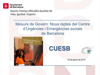 Quarta Tinença d’Alcaldia Qualitat de
Vida, Igualtat i Esports


    Mesura de Govern: Nous reptes del Centre
       d’Urgències i Emergències socials
                 de Barcelona



                                  CUESB
                                        23 de gener de 2012




                                                              1
 
