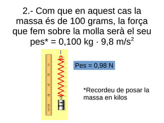 2.- Com que en aquest cas la
massa és de 100 grams, la força
que fem sobre la molla serà el seu
pes* = 0,100 kg · 9,8 m/s2
Pes = 0,98 N
*Recordeu de posar la
massa en kilos
 