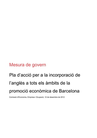 Mesura de govern

Pla d’acció per a la incorporació de
l’anglès a tots els àmbits de la
promoció econòmica de Barcelona
Comissió d’Economia, Empresa i Ocupació, 12 de desembre de 2012
 