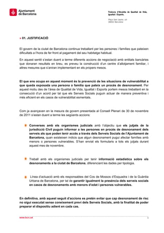                                                                  Tinència d’Alcaldia de Qualitat de Vida,
                                                                 Igualtat i Esports.
                                                                  
                                                                 Plaça Sant Jaume, s/n
                                                                 08002 Barcelona

                                                                  

 
 
» 01. JUSTIFICACIÓ


El govern de la ciutat de Barcelona continua treballant per les persones i famílies que pateixen
dificultats a l’hora de fer front al pagament del seu habitatge habitual.

En aquest sentit s’estan duent a terme diferents accions de negociació amb entitats bancàries
que donaran resultats en breu, es preveu la construcció d’un centre d’allotjament familiar, i
altres mesures que s’aniran implementant en els propers mesos.



El que ens ocupa en aquest moment és la prevenció de les situacions de vulnerabilitat a
que queda exposada una persona o família que pateix un procés de desnonament. Per
aquest motiu des de l’àrea de Qualitat de Vida, Igualtat i Esports portem mesos treballant en la
consecució d’un acord per tal que els Serveis Socials puguin actuar de manera preventiva i
més eficient en els casos de vulnerabilitat esmentats.



Com ja avançaven en la mesura de govern presentada al Consell Plenari de 30 de novembre
de 2011 s’estan duent a terme les següents accions:


        Converses amb els organismes judicials amb l’objectiu que els jutjats de la
        jurisdicció Civil puguin informar a les persones en procés de desnonament dels
        serveis als que poden tenir accés a través dels Serveis Socials de l’Ajuntament de
        Barcelona, quan existeixen indicis que algun desnonament pugui afectar famílies amb
        menors o persones vulnerables. S’han enviat els formularis a tots els jutjats durant
        aquest mes de novembre.



        Treball amb els organismes judicials per tenir informació estadística sobre els
        desnonaments a la ciutat de Barcelona, diferenciant les dades per tipologia.



         Línea d’actuació amb els responsables del Cos de Mossos d’Esquadra i de la Guàrdia
        Urbana de Barcelona, per tal de garantir igualment la presència dels serveis socials
        en casos de desnonaments amb menors d’edat i persones vulnerables.



En definitiva, amb aquest seguit d’accions es pretén evitar que cap desnonament de risc
no sigui executat sense coneixement previ dels Serveis Socials, amb la finalitat de poder
preparar el dispositiu adient en cada cas.

                                                                                                              
www.bcn.cat                                                                                                 1 
 
 