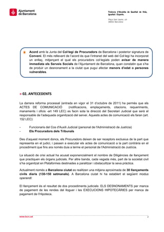                                                                     Tinència d’Alcaldia de Qualitat de Vida,
                                                                    Igualtat i Esports.
                                                                     
                                                                    Plaça Sant Jaume, s/n
                                                                    08002 Barcelona

                                                                     

 
 
 

 

        Acord amb la Junta del Col·legi de Procuradors de Barcelona i posterior signatura de
        Conveni. El més rellevant de l’acord és que l’intranet del web del Col·legi ha incorporat
        un enllaç, mitjançant el qual els procuradors col·legiats poden avisar de manera
        immediata els Serveis Socials de l’Ajuntament de Barcelona, quan constatin que s’ha
        de produir un desnonament a la ciutat que pugui afectar menors d’edat o persones
        vulnerables.

 

 

» 02. ANTECEDENTS 
 
La darrera reforma processal (entrada en vigor el 31 d’octubre de 2011) ha permès que els
ACTES DE COMUNICACIÓ               (notificacions, emplaçaments, citacions, requeriments,
manaments i oficis -art 149 LEC) es facin sota la direcció del Secretari Judicial que serà el
responsable de l’adequada organització del servei. Aquests actes de comunicació els faran (art.
152 LEC):

-       Funcionaris del Cos d'Auxili Judicial (personal de l'Administració de Justícia)
-       Els Procuradors dels Tribunals

Des d’aquest moment doncs, els Procuradors deixen de ser receptors exclusius de la part que
representa en el judici, i passen a executar els actes de comunicació a la part contrària en el
procediment que fins ara només duia a terme el personal de l'Administració de Justícia.

La situació de crisi actual ha acusat exponencialment el nombre de Diligències de llançament
que practiquen els òrgans judicials. Per altre banda, cada vegada més, part de la societat civil
s’ha organitzat en Plataformes destinades a paralitzar i obstaculitzar la seva pràctica.

Actualment només a Barcelona ciutat es realitzen una mitjana aproximada de 30 llançaments
civils diaris (130-150 setmanals). A Barcelona ciutat hi ha establert el següent modus
operandi:

El llançament és el resultat de dos procediments judicials: ELS DESNONAMENTS per manca
de pagament de les rendes del lloguer i les EXECUCIONS HIPOTECÀRIES per manca de
pagament de l’Hipoteca.




                                                                                                                 
www.bcn.cat                                                                                                    2 
 
 