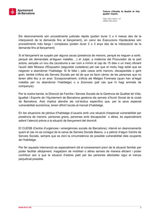                                                                   Tinència d’Alcaldia de Qualitat de Vida,
                                                                  Igualtat i Esports.
                                                                   
                                                                  Plaça Sant Jaume, s/n
                                                                  08002 Barcelona

                                                                   

 
 
Els desnonaments són procediments judicials ràpids (poden durar 3 o 4 mesos des de la
interposició de la demanda fins al llançament), en canvi les Execucions Hipotecàries són
procediments més llargs i complexes (poden durar 2 o 3 anys des de la interposició de la
demanda fins al llançament)

Si el llançament se suspèn per alguna causa (presència de menors, perquè es neguen a sortir,
perquè els demandats al·leguen malaltia….) el Jutjat, a instància del Procurador de la part
actora, senyala un nou dia (acostuma a ser com a mínim al cap de 15 dies o un mes) oficiant
l'auxili dels Mossos d'Esquadra (seguretat ciutadana) pel cas que el motiu hagi estat que es
negaven a abandonar l’habitatge. Si fa falta i, pels casos amb menors, discapacitats o gent
gran, també s'oficia als Serveis Socials per tal de que es facin càrrec de les persones que no
tenen altre lloc a on anar. Excepcionalment, s'oficia als Metges Forenses (quan han al·legat
malaltia per no abandonar l’habitatge) o a Zoonosis (pel cas que hi hagi animals de
companyia).

Per la nostra banda, la Direcció de Família i Serveis Socials de la Gerència de Qualitat de Vida,
Igualtat i Esports de l’Ajuntament de Barcelona gestiona els serveis d’Acció Social de la ciutat
de Barcelona. Això implica atendre als col·lectius específics que, per la seva especial
vulnerabilitat econòmica, tenen difícil l’accés al mercat d’habitatge.

En les situacions de pèrdua d’habitatge d’usuaris amb una situació d’especial vulnerabilitat per
presència de menors, persones grans, persones amb discapacitat o altres, és especialment
adient l’atenció prèvia a la situació de llançament del domicili.

El CUESB (Centre d’urgències i emergències socials de Barcelona), intervé en desnonaments
quant el cas no es conegut de la xarxa de Serveis Socials Basics, o a petició d’algun Centre de
Serveis Socials, sempre que es doni la circumstància de possible vulnerabilitat dels ocupants
de l’habitatge.

Per fer aquesta intervenció es especialment útil el coneixement previ de la situació familiar per
poder facilitar allotjament, magatzem de mobiliari o altres serveis de manera eficient i poder
contribuir així a que la situació d’estres patit per les persones afectades sigui el menys
perjudicial possible.




                              




                                                                                                               
www.bcn.cat                                                                                                  3 
 
 