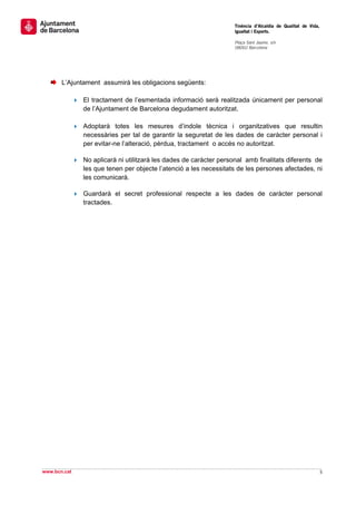                                                                    Tinència d’Alcaldia de Qualitat de Vida,
                                                                   Igualtat i Esports.
                                                                    
                                                                   Plaça Sant Jaume, s/n
                                                                   08002 Barcelona

                                                                    

 
 
       L’Ajuntament assumirà les obligacions següents:

              El tractament de l’esmentada informació serà realitzada únicament per personal
              de l’Ajuntament de Barcelona degudament autoritzat.

              Adoptarà totes les mesures d’indole tècnica i organitzatives que resultin
              necessàries per tal de garantir la seguretat de les dades de caràcter personal i
              per evitar-ne l’alteració, pèrdua, tractament o accés no autoritzat.

              No aplicarà ni utilitzarà les dades de caràcter personal amb finalitats diferents de
              les que tenen per objecte l’atenció a les necessitats de les persones afectades, ni
              les comunicarà.

              Guardarà el secret professional respecte a les dades de caràcter personal
              tractades.




                              




                                                                                                                
www.bcn.cat                                                                                                   5 
 
 