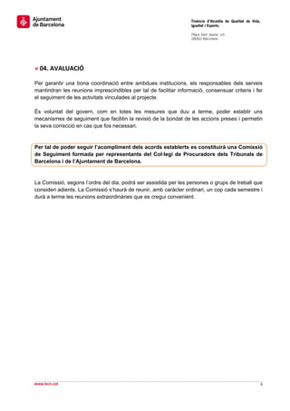                                                                    Tinència d’Alcaldia de Qualitat de Vida,
                                                                   Igualtat i Esports.
                                                                    
                                                                   Plaça Sant Jaume, s/n
                                                                   08002 Barcelona

                                                                    

 
 
» 04. AVALUACIÓ 

Per garantir una bona coordinació entre ambdues institucions, els responsables dels serveis
mantindran les reunions imprescindibles per tal de facilitar informació, consensuar criteris i fer
el seguiment de les activitats vinculades al projecte.

És voluntat del govern, com en totes les mesures que duu a terme, poder establir uns
mecanismes de seguiment que facilitin la revisió de la bondat de les accions preses i permetin
la seva correcció en cas que fos necessari.


Per tal de poder seguir l’acompliment dels acords establerts es constituirà una Comissió
de Seguiment formada per representants del Col·legi de Procuradors dels Tribunals de
Barcelona i de l’Ajuntament de Barcelona.


La Comissió, segons l’ordre del dia, podrà ser assistida per les persones o grups de treball que
consideri adients. La Comissió s’haurà de reunir, amb caràcter ordinari, un cop cada semestre i
durà a terme les reunions extraordinàries que es cregui convenient.
                               




                                                                                                                
www.bcn.cat                                                                                                   6 
 
 
