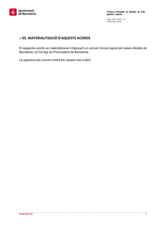                                                                  Tinència d’Alcaldia de Qualitat de Vida,
                                                                 Igualtat i Esports.
                                                                  
                                                                 Plaça Sant Jaume, s/n
                                                                 08002 Barcelona

                                                                  

 
 
» 05. MATERIALITZACIÓ D’AQUESTS ACORDS 
 
El següents acords es materialitzaran mitjançant un conveni formal signat pel mateix Alcalde de
Barcelona i el Col·legi de Procuradors de Barcelona.

La signatura del conveni tindrà lloc aquest mes d’abril.
 
                                                  




         




                                                                                                              
www.bcn.cat                                                                                                 7 
 
 