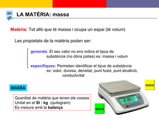 2
LA MATÈRIA: massa
Matèria: Tot allò que té massa i ocupa un espai (té volum)
MASSA
Quantitat de matèria que tenen els cossos
Unitat en el SI : kg (quilogram)
Es mesura amb la balança
Les propietats de la matèria poden ser:
generals: El seu valor no ens indica el tipus de
substància (no dóna pistes) ex: massa i volum
específiques: Permeten identificar el tipus de substància
ex: color, duresa, densitat, punt fusió, punt ebullició,
conductivitat
www
www
 