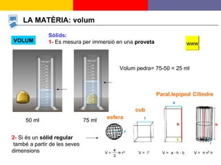 8
LA MATÈRIA: volum
VOLUM
Sòlids:
1- Es mesura per immersió en una proveta www
50 ml 75 ml
Volum pedra= 75-50 = 25 ml
2- Si és un sòlid regular
també a partir de les seves
dimensions
esfera
cub
Paral.lepíped Cilindre
 