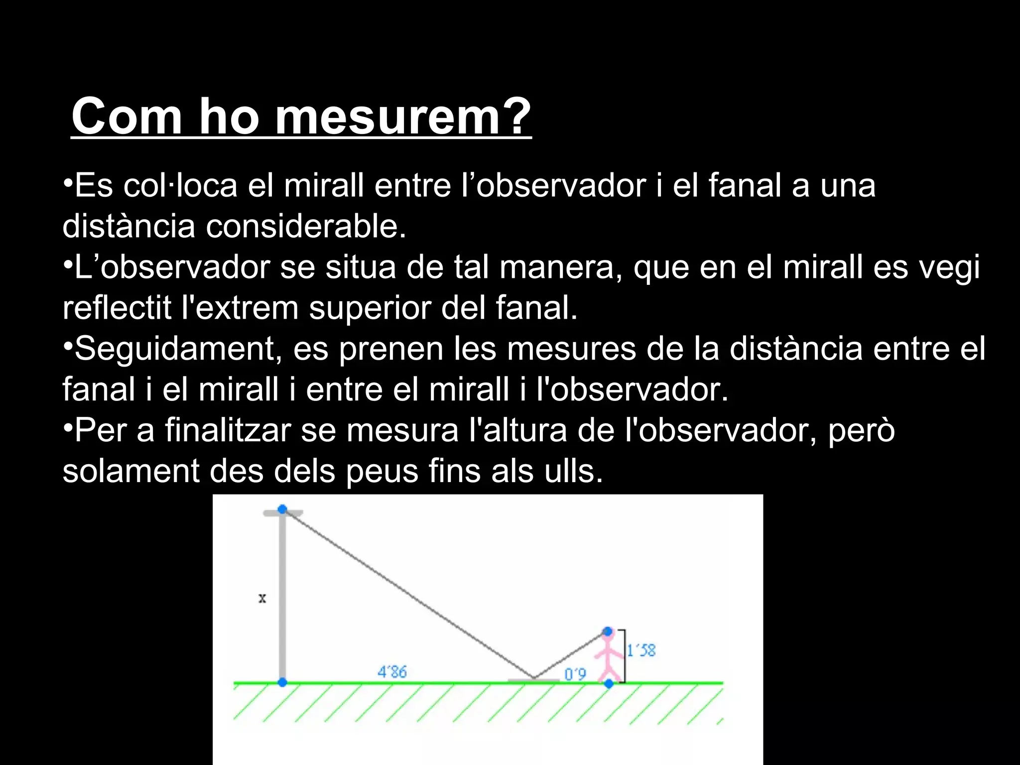 Com ho mesurem?
•Es col·loca el mirall entre l’observador i el fanal a una
distància considerable.
•L’observador se situa de tal manera, que en el mirall es vegi
reflectit l'extrem superior del fanal.
•Seguidament, es prenen les mesures de la distància entre el
fanal i el mirall i entre el mirall i l'observador.
•Per a finalitzar se mesura l'altura de l'observador, però
solament des dels peus fins als ulls.
 