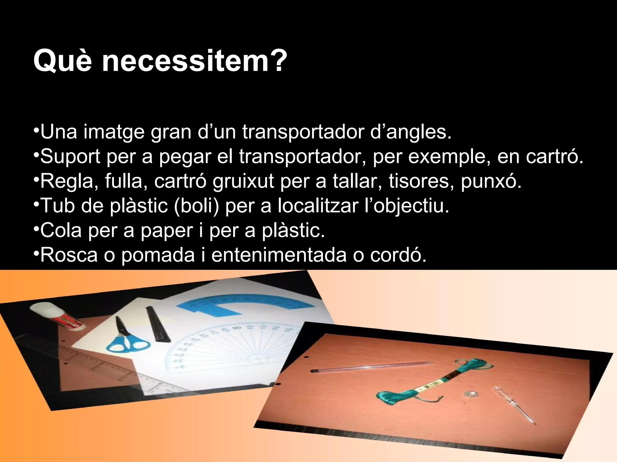 Què necessitem?

•Una imatge gran d’un transportador d’angles.
•Suport per a pegar el transportador, per exemple, en cartró.
•Regla, fulla, cartró gruixut per a tallar, tisores, punxó.
•Tub de plàstic (boli) per a localitzar l’objectiu.
•Cola per a paper i per a plàstic.
•Rosca o pomada i entenimentada o cordó.
 