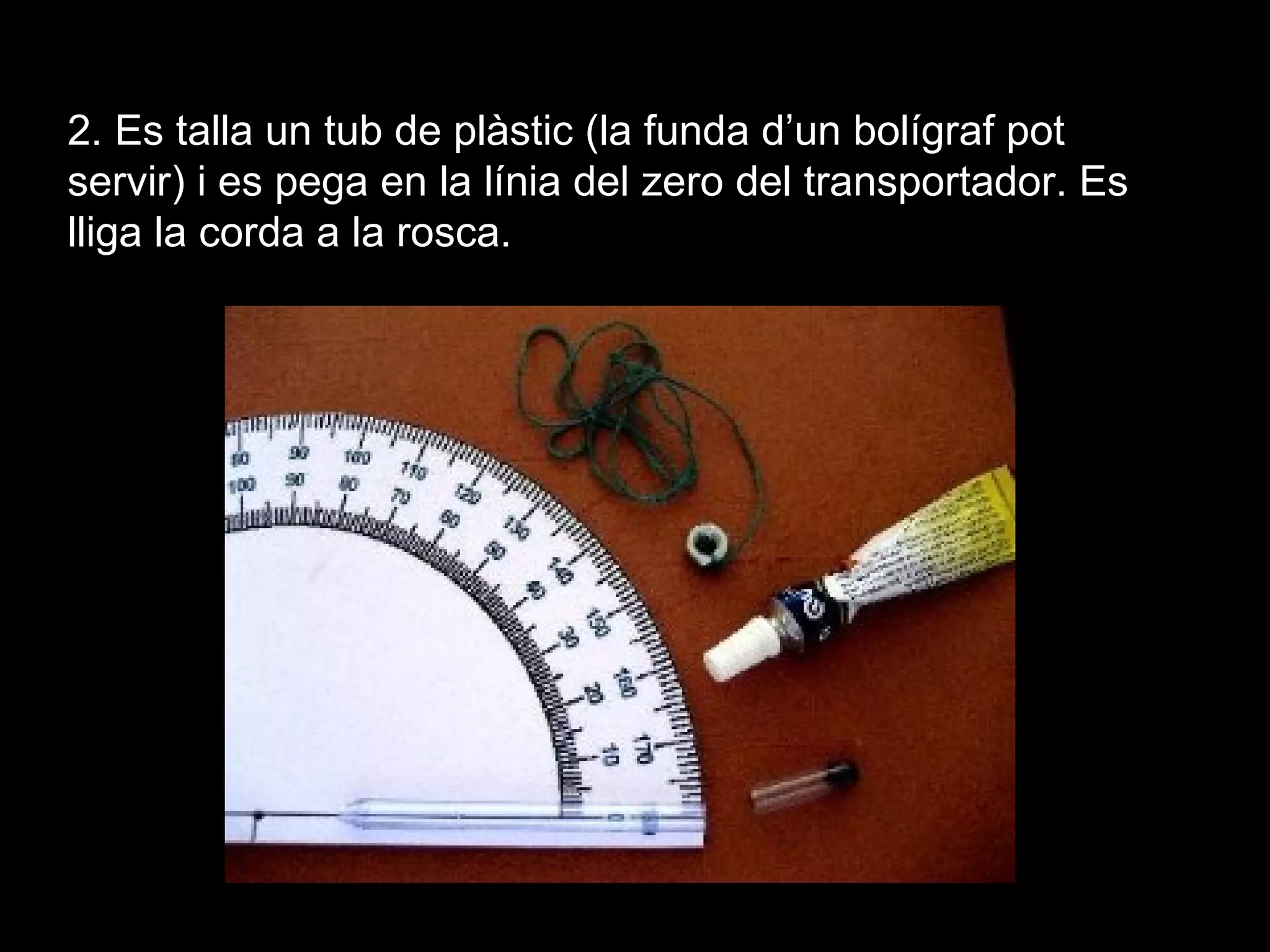 2. Es talla un tub de plàstic (la funda d’un bolígraf pot
servir) i es pega en la línia del zero del transportador. Es
lliga la corda a la rosca.
 