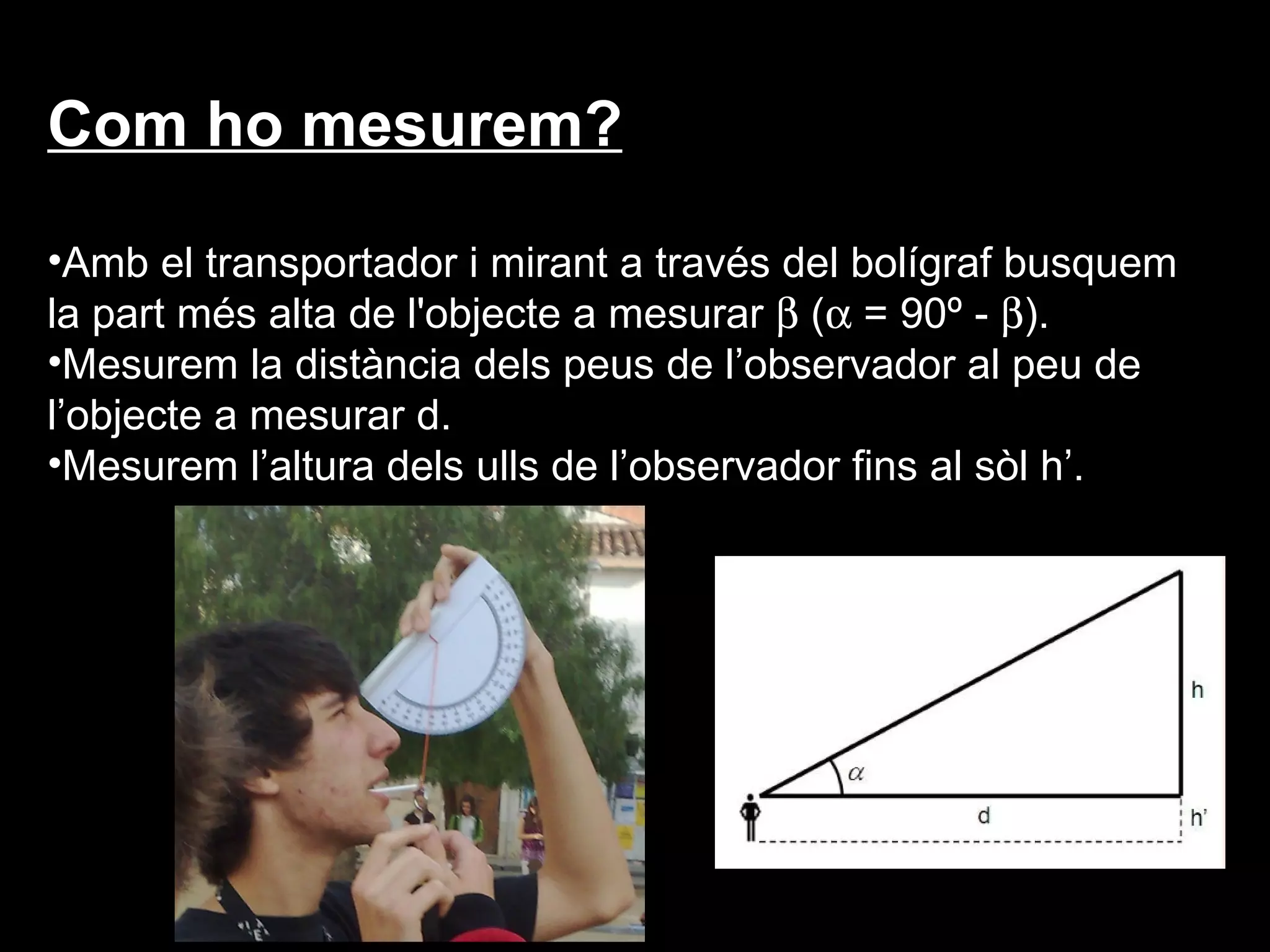 Com ho mesurem?

•Amb el transportador i mirant a través del bolígraf busquem
la part més alta de l'objecte a mesurar β (α = 90º - β).
•Mesurem la distància dels peus de l’observador al peu de
l’objecte a mesurar d.
•Mesurem l’altura dels ulls de l’observador fins al sòl h’.
 